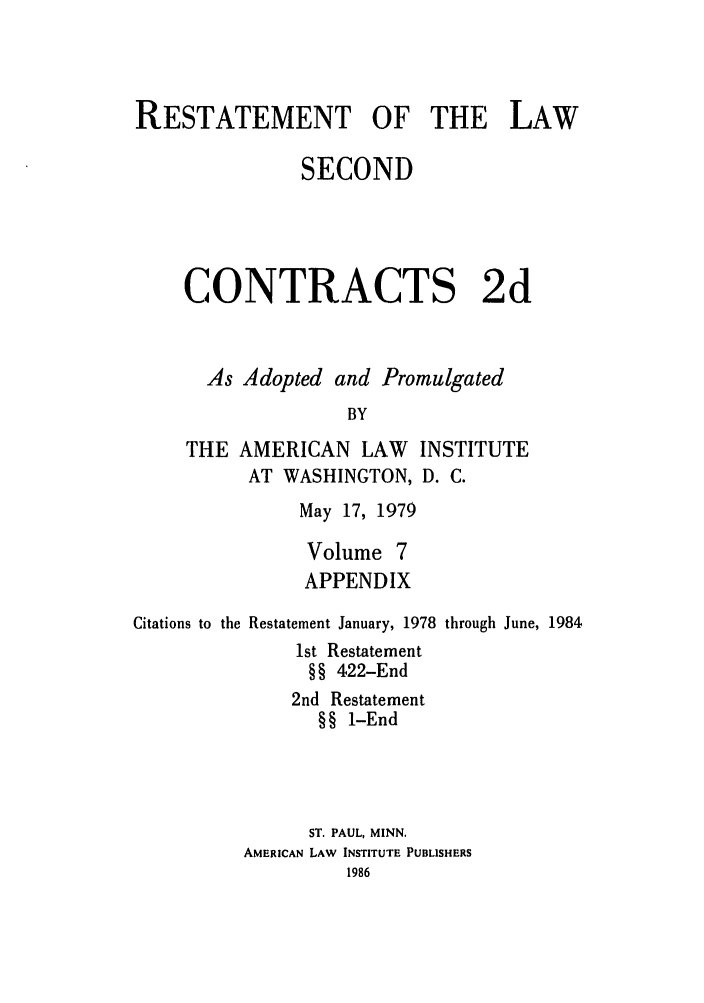 handle is hein.ali/seccontract0064 and id is 1 raw text is: RESTATEMENT OF THE LAWSECONDCONTRACTS 2dAs Adopted and PromulgatedBYTHE AMERICAN LAWAT WASHINGTON,INSTITUTED.C.May 17, 1979Volume 7APPENDIXCitations to the Restatement January, 1978 through June, 19841st Restatement§§ 422-End2nd Restatement§§ 1-EndST. PAUL, MINN.AMERICAN LAW INSTITUTE PUBLISHERS