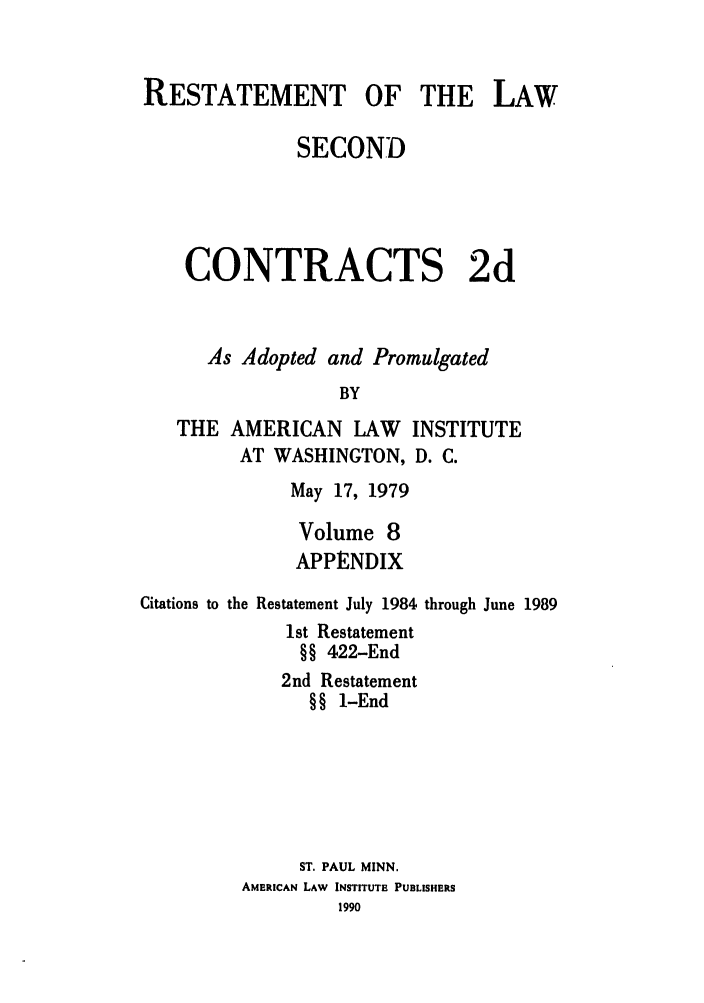 handle is hein.ali/seccontract0065 and id is 1 raw text is: RESTATEMENT OF THE LAWSECONDCONTRACTS 2dAs Adopted and PromulgatedBYTHE AMERICAN LAW INSTITUTEAT WASHINGTON, D. C.May 17, 1979Volume 8APPENDIXCitations to the Restatement July 19841st Restatement§§ 422-End2nd Restatement§§ 1-Endthrough June 1989ST. PAUL MINN.AMERICAN LAW INSTITUTE PUBLISHERS1990