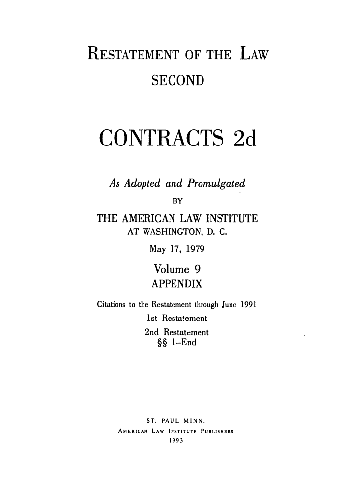 handle is hein.ali/seccontract0066 and id is 1 raw text is: RESTATEMENT OF THE LAWSECONDCONTRACTS 2dAs Adopted and PromulgatedBYTHE AMERICAN LAW INSTITUTEAT WASHINGTON, D. C.May 17, 1979Volume 9APPENDIXCitations tothe Restatement through June 19911st Restatement2nd Restatement§§ 1-EndST. PAUL MINN.AMERICAN LAW INSTITUTE PUBLISHERS1993
