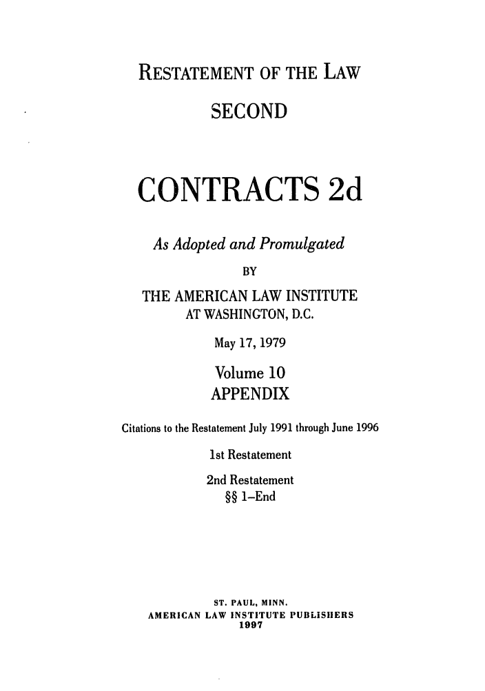 handle is hein.ali/seccontract0067 and id is 1 raw text is: RESTATEMENT OF THE LAWSECONDCONTRACTS 2dAs Adopted and PromulgatedBYTHE AMERICAN LAW INSTITUTEAT WASHINGTON, D.C.May 17, 1979Volume 10APPENDIXCitations to the Restatement July 1991 through June 19961st Restatement2nd Restatement§§ 1-EndST. PAUL, MINN.AMERICAN LAW INSTITUTE PUBLISHERS1997