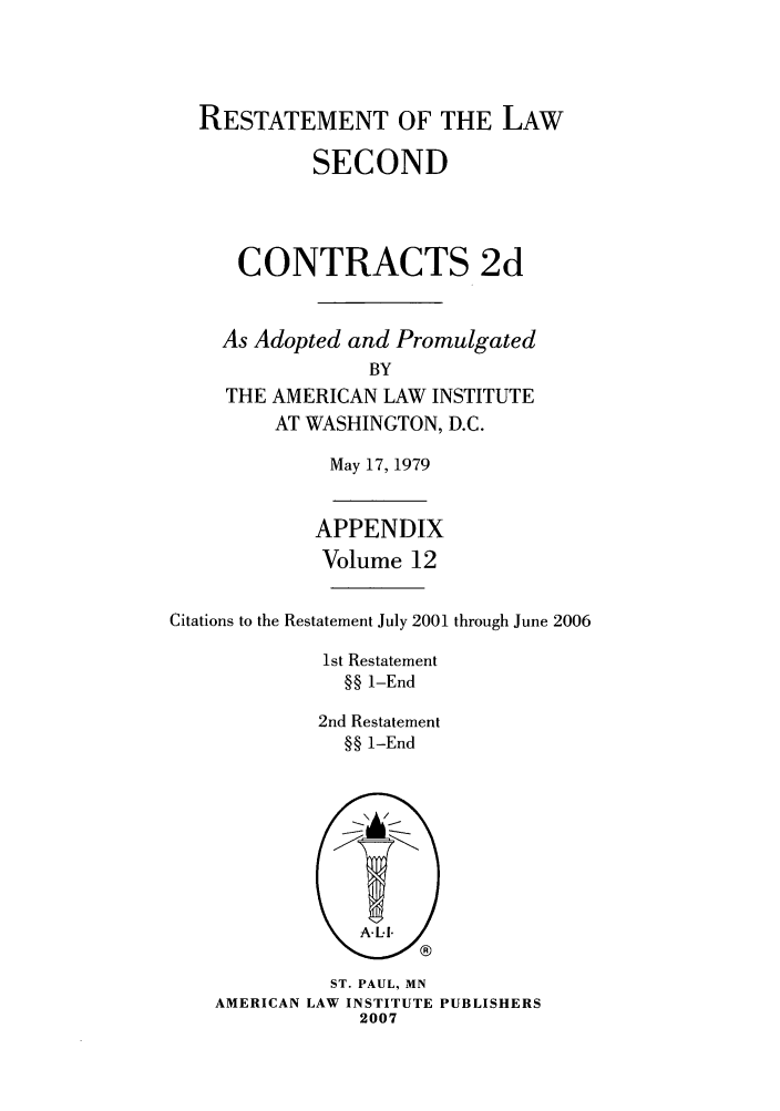 handle is hein.ali/seccontract0069 and id is 1 raw text is: RESTATEMENT OF THE LAWSECONDCONTRACTS 2dAs Adopted and PromulgatedBYTHE AMERICAN LAW INSTITUTEAT WASHINGTON, D.C.May 17, 1979APPENDIXVolume 12Citations to the Restatement July 2001 through June 20061st Restatement§§ 1-End2nd Restatement§§ 1-EndST. PAUL, MNAMERICAN LAW INSTITUTE PUBLISHERS2007