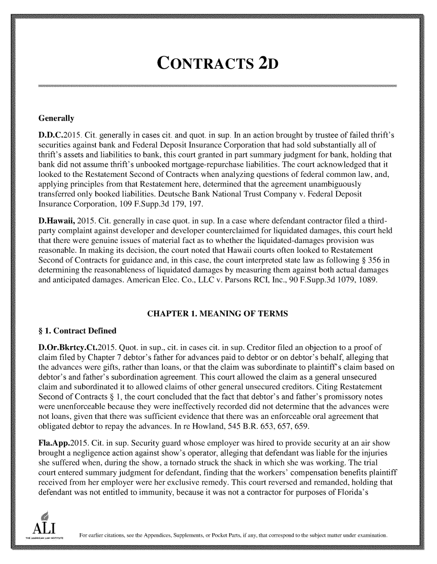 handle is hein.ali/seccontract0182 and id is 1 raw text is:                                   CONTRACTS 2D  Generally  D.D.C.2015. Cit. generally in cases cit. and quot. in sup. In an action brought by trustee of failed thrift's  securities against bank and Federal Deposit Insurance Corporation that had sold substantially all of  thrift's assets and liabilities to bank, this court granted in part summary judgment for bank, holding that  bank did not assume thrift's unbooked mortgage-repurchase liabilities. The court acknowledged that it  looked to the Restatement Second of Contracts when analyzing questions of federal common law, and,  applying principles from that Restatement here, determined that the agreement unambiguously  transferred only booked liabilities. Deutsche Bank National Trust Company v. Federal Deposit  Insurance Corporation, 109 F.Supp.3d 179, 197.  D.Hawaii, 2015. Cit. generally in case quot. in sup. In a case where defendant contractor filed a third-  party complaint against developer and developer counterclaimed for liquidated damages, this court held  that there were genuine issues of material fact as to whether the liquidated-damages provision was  reasonable. In making its decision, the court noted that Hawaii courts often looked to Restatement  Second of Contracts for guidance and, in this case, the court interpreted state law as following § 356 in  determining the reasonableness of liquidated damages by measuring them against both actual damages  and anticipated damages. American Elec. Co., LLC v. Parsons RCI, Inc., 90 F.Supp.3d 1079, 1089.                               CHAPTER 1. MEANING OF TERMS  § 1. Contract Defined  D.Or.Bkrtcy.Ct.2015. Quot. in sup., cit. in cases cit. in sup. Creditor filed an objection to a proof of  claim filed by Chapter 7 debtor's father for advances paid to debtor or on debtor's behalf, alleging that  the advances were gifts, rather than loans, or that the claim was subordinate to plaintiff's claim based on  debtor's and father's subordination agreement. This court allowed the claim as a general unsecured  claim and subordinated it to allowed claims of other general unsecured creditors. Citing Restatement  Second of Contracts § 1, the court concluded that the fact that debtor's and father's promissory notes  were unenforceable because they were ineffectively recorded did not determine that the advances were  not loans, given that there was sufficient evidence that there was an enforceable oral agreement that  obligated debtor to repay the advances. In re Howland, 545 B.R. 653, 657, 659.  Fla.App.2015. Cit. in sup. Security guard whose employer was hired to provide security at an air show  brought a negligence action against show's operator, alleging that defendant was liable for the injuries  she suffered when, during the show, a tornado struck the shack in which she was working. The trial  court entered summary judgment for defendant, finding that the workers' compensation benefits plaintiff  received from her employer were her exclusive remedy. This court reversed and remanded, holding that  defendant was not entitled to immunity, because it was not a contractor for purposes of Florida's.AcLILJ      For earlier citations, see the Appendices, Supplements, or Pocket Parts, if any, that correspond to the subject matter under examination.