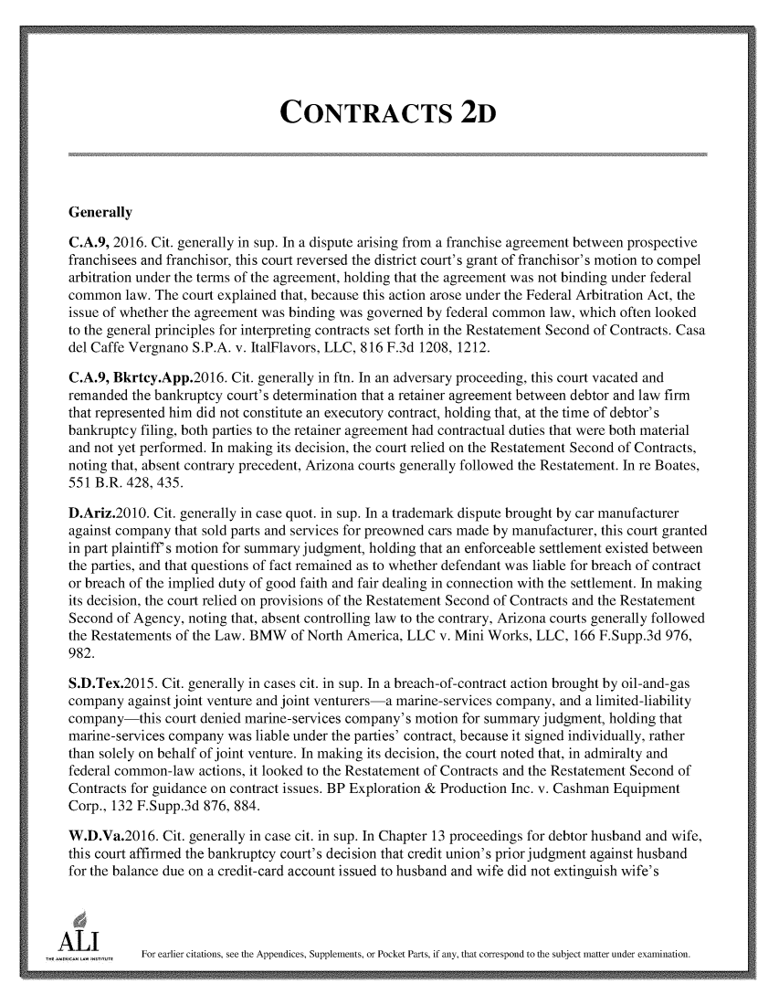 handle is hein.ali/seccontract0183 and id is 1 raw text is:                                   CONTRACTS 2D  Generally  C.A.9, 2016. Cit. generally in sup. In a dispute arising from a franchise agreement between prospective  franchisees and franchisor, this court reversed the district court's grant of franchisor's motion to compel  arbitration under the terms of the agreement, holding that the agreement was not binding under federal  common  law. The court explained that, because this action arose under the Federal Arbitration Act, the  issue of whether the agreement was binding was governed by federal common law, which often looked  to the general principles for interpreting contracts set forth in the Restatement Second of Contracts. Casa  del Caffe Vergnano S.P.A. v. ItalFlavors, LLC, 816 F.3d 1208, 1212.  C.A.9, Bkrtcy.App.2016.  Cit. generally in ftn. In an adversary proceeding, this court vacated and  remanded the bankruptcy court's determination that a retainer agreement between debtor and law firm  that represented him did not constitute an executory contract, holding that, at the time of debtor's  bankruptcy filing, both parties to the retainer agreement had contractual duties that were both material  and not yet performed. In making its decision, the court relied on the Restatement Second of Contracts,  noting that, absent contrary precedent, Arizona courts generally followed the Restatement. In re Boates,  551 B.R. 428, 435.  D.Ariz.2010. Cit. generally in case quot. in sup. In a trademark dispute brought by car manufacturer  against company that sold parts and services for preowned cars made by manufacturer, this court granted  in part plaintiff's motion for summary judgment, holding that an enforceable settlement existed between  the parties, and that questions of fact remained as to whether defendant was liable for breach of contract  or breach of the implied duty of good faith and fair dealing in connection with the settlement. In making  its decision, the court relied on provisions of the Restatement Second of Contracts and the Restatement  Second of Agency, noting that, absent controlling law to the contrary, Arizona courts generally followed  the Restatements of the Law. BMW  of North America, LLC v. Mini Works, LLC,  166 F.Supp.3d 976,  982.  S.D.Tex.2015. Cit. generally in cases cit. in sup. In a breach-of-contract action brought by oil-and-gas  company  against joint venture and joint venturers-a marine-services company, and a limited-liability  company-this  court denied marine-services company's motion for summary judgment, holding that  marine-services company was liable under the parties' contract, because it signed individually, rather  than solely on behalf of joint venture. In making its decision, the court noted that, in admiralty and  federal common-law  actions, it looked to the Restatement of Contracts and the Restatement Second of  Contracts for guidance on contract issues. BP Exploration & Production Inc. v. Cashman Equipment  Corp., 132 F.Supp.3d 876, 884.  W.D.Va.2016.  Cit. generally in case cit. in sup. In Chapter 13 proceedings for debtor husband and wife,  this court affirmed the bankruptcy court's decision that credit union's prior judgment against husband  for the balance due on a credit-card account issued to husband and wife did not extinguish wife'siAnw         For earlier citations, see the Appendices, Supplements, or Pocket Parts, if any, that correspond to the subject matter under examination.