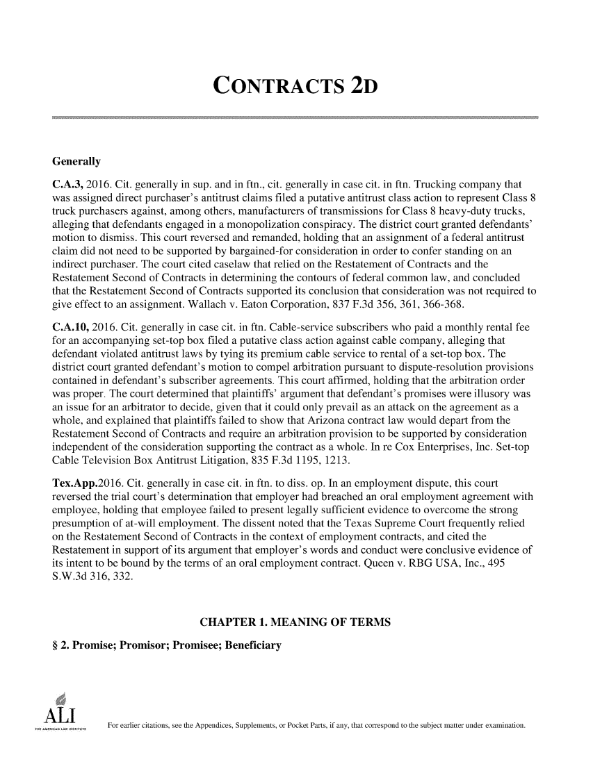 handle is hein.ali/seccontract0184 and id is 1 raw text is:                                 CONTRACTS 2DGenerallyC.A.3, 2016. Cit. generally in sup. and in ftn., cit. generally in case cit. in ftn. Trucking company thatwas assigned direct purchaser's antitrust claims filed a putative antitrust class action to represent Class 8truck purchasers against, among others, manufacturers of transmissions for Class 8 heavy-duty trucks,alleging that defendants engaged in a monopolization conspiracy. The district court granted defendants'motion to dismiss. This court reversed and remanded, holding that an assignment of a federal antitrustclaim did not need to be supported by bargained-for consideration in order to confer standing on anindirect purchaser. The court cited caselaw that relied on the Restatement of Contracts and theRestatement Second  of Contracts in determining the contours of federal common law, and concludedthat the Restatement Second of Contracts supported its conclusion that consideration was not required togive effect to an assignment. Wallach v. Eaton Corporation, 837 F.3d 356, 361, 366-368.C.A.10, 2016. Cit. generally in case cit. in ftn. Cable-service subscribers who paid a monthly rental feefor an accompanying set-top box filed a putative class action against cable company, alleging thatdefendant violated antitrust laws by tying its premium cable service to rental of a set-top box. Thedistrict court granted defendant's motion to compel arbitration pursuant to dispute-resolution provisionscontained in defendant's subscriber agreements. This court affirmed, holding that the arbitration orderwas proper. The court determined that plaintiffs' argument that defendant's promises were illusory wasan issue for an arbitrator to decide, given that it could only prevail as an attack on the agreement as awhole, and explained that plaintiffs failed to show that Arizona contract law would depart from theRestatement Second  of Contracts and require an arbitration provision to be supported by considerationindependent of the consideration supporting the contract as a whole. In re Cox Enterprises, Inc. Set-topCable Television Box Antitrust Litigation, 835 F.3d 1195, 1213.Tex.App.2016.  Cit. generally in case cit. in ftn. to diss. op. In an employment dispute, this courtreversed the trial court's determination that employer had breached an oral employment agreement withemployee, holding that employee failed to present legally sufficient evidence to overcome the strongpresumption of at-will employment. The dissent noted that the Texas Supreme Court frequently reliedon the Restatement Second of Contracts in the context of employment contracts, and cited theRestatement in support of its argument that employer's words and conduct were conclusive evidence ofits intent to be bound by the terms of an oral employment contract. Queen v. RBG USA, Inc., 495S.W.3d  316, 332.                              CHAPTER 1. MEANING OF TERMS§ 2. Promise; Promisor; Promisee;  BeneficiaryA wimme    For earlier citations, see the Appendices, Supplements, or Pocket Parts, if any, that correspond to the subject matter under examination.