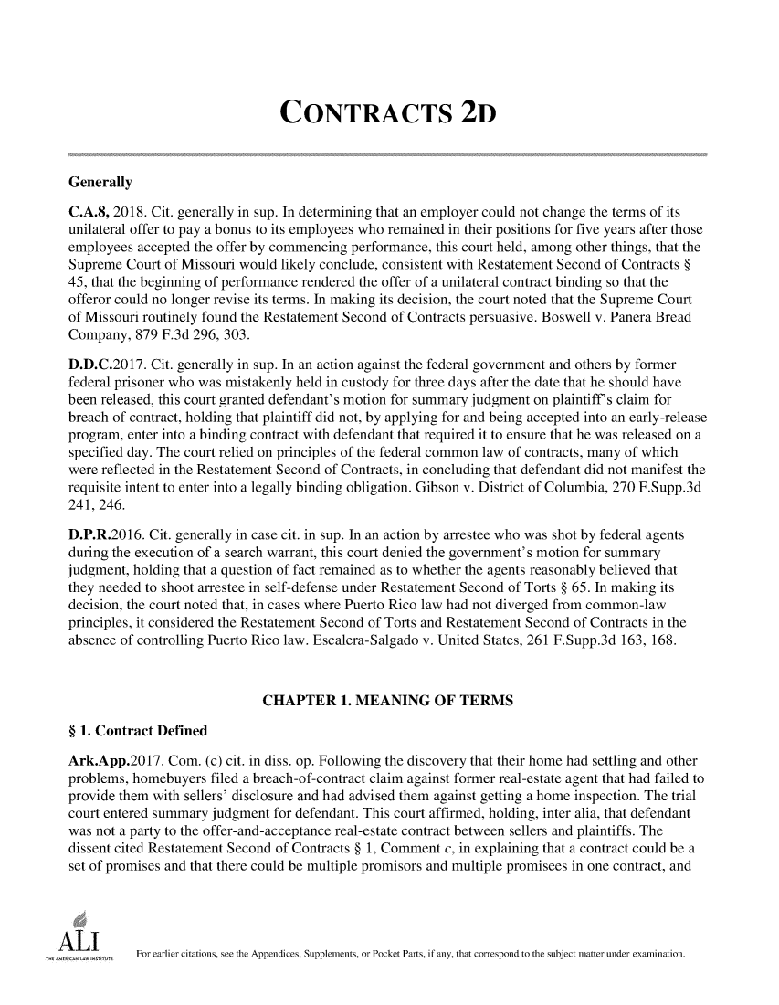 handle is hein.ali/seccontract0186 and id is 1 raw text is:                                 CONTRACTS 2DGenerallyC.A.8, 2018. Cit. generally in sup. In determining that an employer could not change the terms of itsunilateral offer to pay a bonus to its employees who remained in their positions for five years after thoseemployees  accepted the offer by commencing performance, this court held, among other things, that theSupreme  Court of Missouri would likely conclude, consistent with Restatement Second of Contracts §45, that the beginning of performance rendered the offer of a unilateral contract binding so that theofferor could no longer revise its terms. In making its decision, the court noted that the Supreme Courtof Missouri routinely found the Restatement Second of Contracts persuasive. Boswell v. Panera BreadCompany,  879 F.3d 296, 303.D.D.C.2017.  Cit. generally in sup. In an action against the federal government and others by formerfederal prisoner who was mistakenly held in custody for three days after the date that he should havebeen released, this court granted defendant's motion for summary judgment on plaintiff s claim forbreach of contract, holding that plaintiff did not, by applying for and being accepted into an early-releaseprogram, enter into a binding contract with defendant that required it to ensure that he was released on aspecified day. The court relied on principles of the federal common law of contracts, many of whichwere reflected in the Restatement Second of Contracts, in concluding that defendant did not manifest therequisite intent to enter into a legally binding obligation. Gibson v. District of Columbia, 270 F.Supp.3d241, 246.D.P.R.2016. Cit. generally in case cit. in sup. In an action by arrestee who was shot by federal agentsduring the execution of a search warrant, this court denied the government's motion for summaryjudgment, holding that a question of fact remained as to whether the agents reasonably believed thatthey needed to shoot arrestee in self-defense under Restatement Second of Torts § 65. In making itsdecision, the court noted that, in cases where Puerto Rico law had not diverged from common-lawprinciples, it considered the Restatement Second of Torts and Restatement Second of Contracts in theabsence of controlling Puerto Rico law. Escalera-Salgado v. United States, 261 F.Supp.3d 163, 168.                              CHAPTER 1. MEANING OF TERMS§ 1. Contract DefinedArk.App.2017.  Com.  (c) cit. in diss. op. Following the discovery that their home had settling and otherproblems, homebuyers  filed a breach-of-contract claim against former real-estate agent that had failed toprovide them with sellers' disclosure and had advised them against getting a home inspection. The trialcourt entered summary judgment for defendant. This court affirmed, holding, inter alia, that defendantwas not a party to the offer-and-acceptance real-estate contract between sellers and plaintiffs. Thedissent cited Restatement Second of Contracts § 1, Comment c, in explaining that a contract could be aset of promises and that there could be multiple promisors and multiple promisees in one contract, and          For earlier citations, see the Appendices, Supplements, or Pocket Parts, if any, that correspond to the subject matter under examination.
