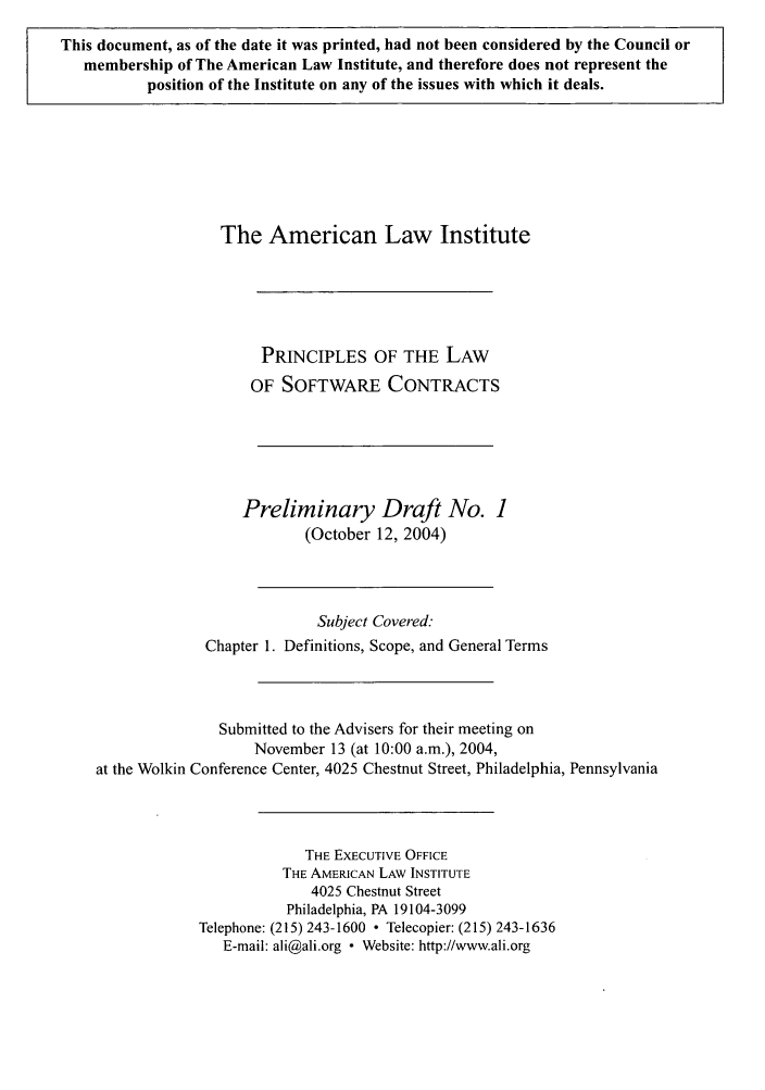 handle is hein.ali/software0001 and id is 1 raw text is: This document, as of the date it was printed, had not been considered by the Council ormembership of The American Law Institute, and therefore does not represent theposition of the Institute on any of the issues with which it deals.The American Law InstitutePRINCIPLES OF THE LAWOF SOFTWARE CONTRACTSPreliminary Draft No. 1(October 12, 2004)Subject Covered:Chapter 1. Definitions, Scope, and General TermsSubmitted to the Advisers for their meeting onNovember 13 (at 10:00 a.m.), 2004,at the Wolkin Conference Center, 4025 Chestnut Street, Philadelphia, PennsylvaniaTHE EXECUTIVE OFFICETHE AMERICAN LAW INSTITUTE4025 Chestnut StreetPhiladelphia, PA 19104-3099Telephone: (215) 243-1600  Telecopier: (215) 243-1636E-mail: ali@ali.org - Website: http://www.ali.org