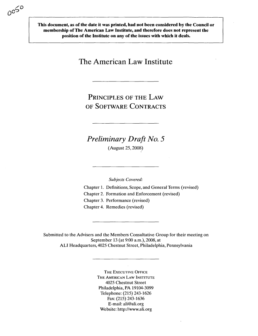 handle is hein.ali/software0005 and id is 1 raw text is: This document, as of the date it was printed, had not been considered by the Council ormembership of The American Law Institute, and therefore does not represent theposition of the Institute on any of the issues with which it deals.The American Law InstitutePRINCIPLES OF THE LAWOF SOFTWARE CONTRACTSPreliminary Draft No. 5(August 25,2008)Subjects Covered:Chapter 1. Definitions, Scope, and General Terms (revised)Chapter 2. Formation and Enforcement (revised)Chapter 3. Performance (revised)Chapter 4. Remedies (revised)Submitted to the Advisers and the Members Consultative Group for their meeting onSeptember 13 (at 9:00 a.m.), 2008, atALI Headquarters, 4025 Chestnut Street, Philadelphia, PennsylvaniaTHE EXECUTIVE OFFICETHE AMERICAN LAW INSTITUTE4025 Chestnut StreetPhiladelphia, PA 19104-3099Telephone: (215) 243-1626Fax: (215) 243-1636E-mail: ali@ali.orgWebsite: http://www.ali.org