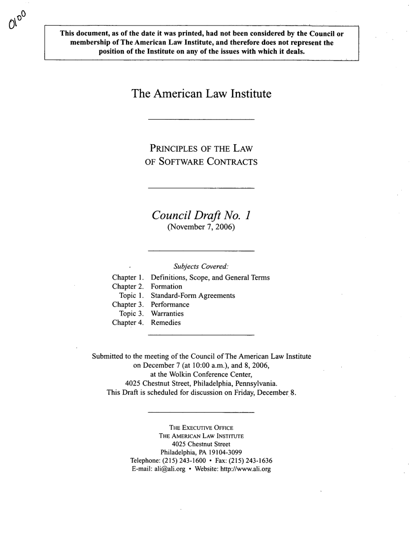 handle is hein.ali/software0006 and id is 1 raw text is: This document, as of the date it was printed, had not been considered by the Council ormembership of The American Law Institute, and therefore does not represent theposition of the Institute on any of the issues with which it deals.The American Law InstitutePRINCIPLES OF THE LAWOF SOFTWARE CONTRACTSCouncil Draft No. 1(November 7, 2006)Subjects Covered:Chapter 1. Definitions, Scope, and General TermsChapter 2. FormationTopic 1. Standard-Form AgreementsChapter 3. PerformanceTopic 3. WarrantiesChapter 4. RemediesSubmitted to the meeting of the Council of The American Law Instituteon December 7 (at 10:00 a.m.), and 8, 2006,at the Wolkin Conference Center,4025 Chestnut Street, Philadelphia, Pennsylvania.This Draft is scheduled for discussion on Friday, December 8.THE EXECUTIVE OFFICETHE AMERICAN LAW INSTITUTE4025 Chestnut StreetPhiladelphia, PA 19104-3099Telephone: (215) 243-1600  Fax: (215) 243-1636E-mail: ali@ali.org  Website: http://www.ali.org