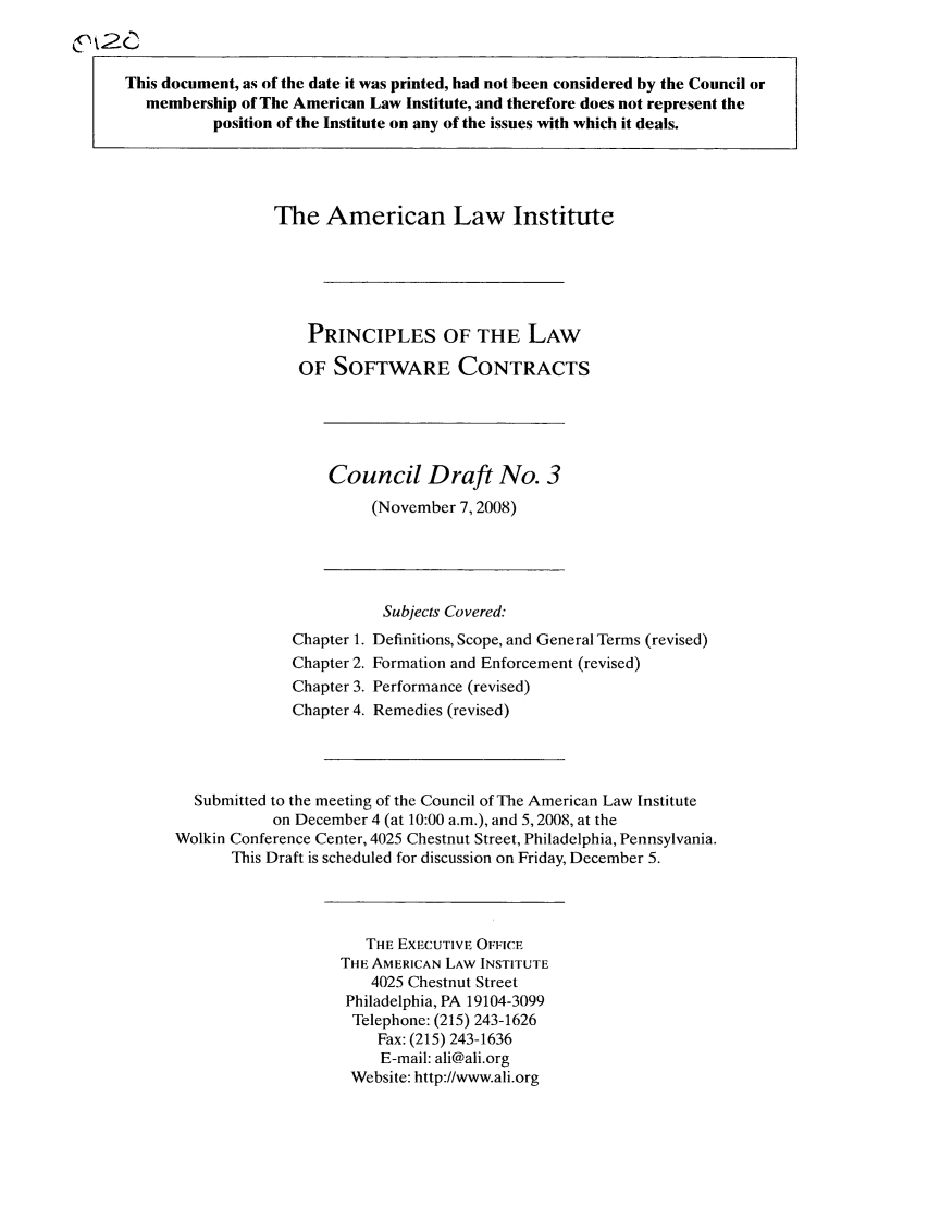 handle is hein.ali/software0008 and id is 1 raw text is: This document, as of the date it was printed, had not been considered by the Council ormembership of The American Law Institute, and therefore does not represent theposition of the Institute on any of the issues with which it deals.The American Law InstitutePRINCIPLES OF THE LAWOF SOFTWARE CONTRACTSCouncil Draft No. 3(November 7,2008)Subjects Covered:Chapter 1. Definitions, Scope, and General Terms (revised)Chapter 2. Formation and Enforcement (revised)Chapter 3. Performance (revised)Chapter 4. Remedies (revised)Submitted to the meeting of the Council of The American Law Instituteon December 4 (at 10:00 a.m.), and 5,2008, at theWolkin Conference Center, 4025 Chestnut Street, Philadelphia, Pennsylvania.This Draft is scheduled for discussion on Friday, December 5.THE EXECUTIVE OFFICETHE AMERICAN LAW INSTITUTE4025 Chestnut StreetPhiladelphia, PA 19104-3099Telephone: (215) 243-1626Fax: (215) 243-1636E-mail: ali@ali.orgWebsite: http://www.ali.org