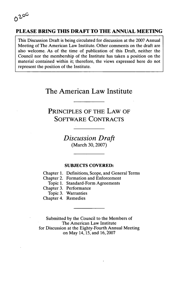 handle is hein.ali/software0009 and id is 1 raw text is: PLEASE BRING THIS DRAFT TO THE ANNUAL MEETINGThis Discussion Draft is being circulated for discussion at the 2007 AnnualMeeting of The American Law Institute. Other comments on the draft arealso welcome. As of the time of publication of this Draft, neither theCouncil nor the membership of the Institute has taken a position on thematerial contained within it; therefore, the views expressed here do notrepresent the position of the Institute.The American Law InstitutePRINCIPLES OF THE LAW OFSOFTWARE CONTRACTSDiscussion Draft(March 30, 2007)SUBJECTS COVERED:Chapter 1. Definitions, Scope, and General TermsChapter 2. Formation and EnforcementTopic 1. Standard-Form AgreementsChapter 3. PerformanceTopic 3. WarrantiesChapter 4. RemediesSubmitted by the Council to the Members ofThe American Law Institutefor Discussion at the Eighty-Fourth Annual Meetingon May 14, 15, and 16,2007