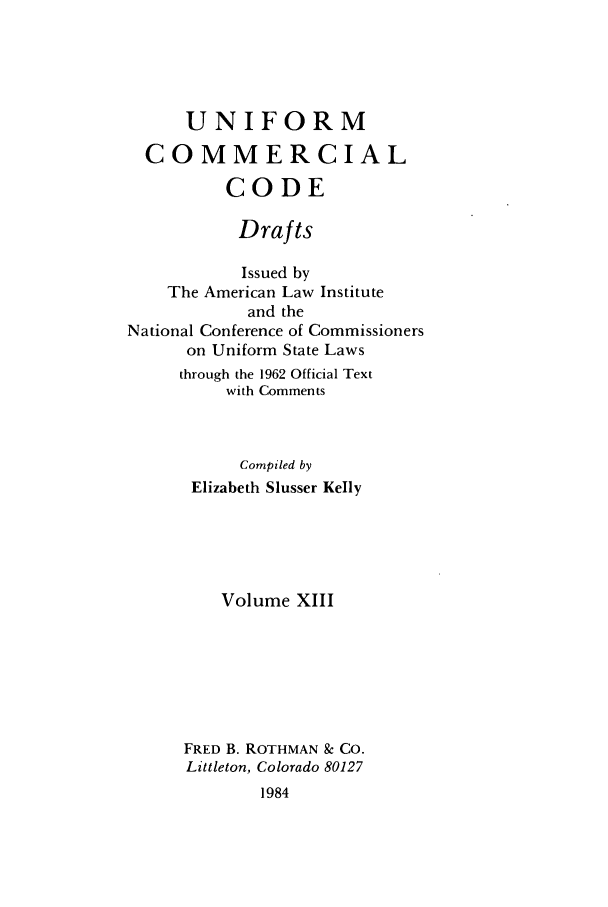 handle is hein.ali/uccdrft0013 and id is 1 raw text is: UNIFORMCOMMERCIALCODEDraftsIssued byThe American Law Instituteand theNational Conference of Commissionerson Uniform State Lawsthrough the 1962 Official Textwith CommentsCompiled byElizabeth Slusser KellyVolume XIIIFRED B. ROTHMAN & CO.Littleton, Colorado 801271984