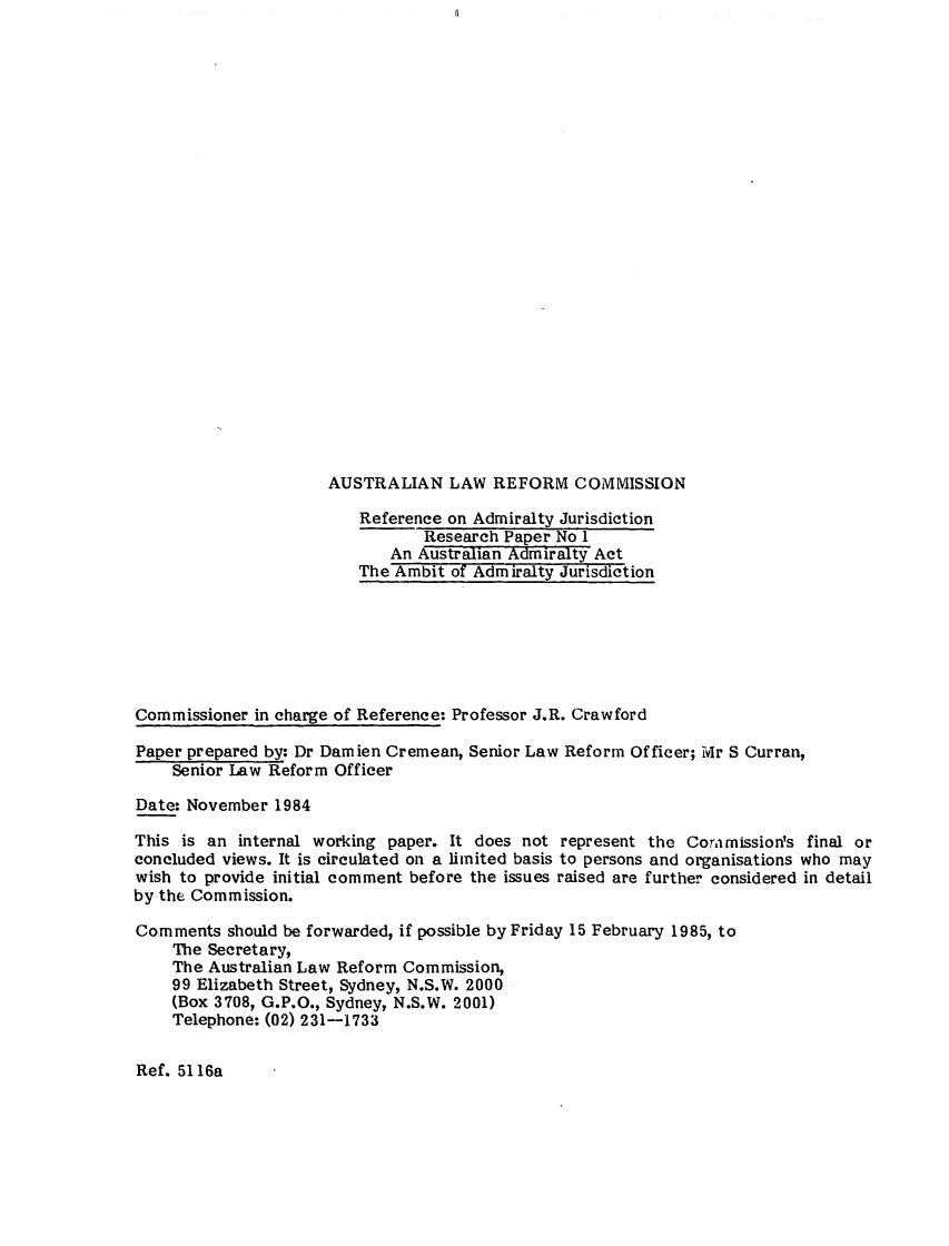 handle is hein.alrc/ausadact0001 and id is 1 raw text is: AUSTRALIAN LAW REFORM COMMISSION

Reference on Admiralty Jurisdiction
Research Paper No I
An Australian Admiralty Act
The Ambit of Admiralty Jurisdiction
Commissioner in charge of Reference: Professor J.R. Crawford
Paper prepared by: Dr Damien Cremean, Senior Law Reform Officer; Mr S Curran,
Senior Law Reform Officer
Date: November 1984
This is an internal working paper. It does not represent the Coramission's final or
concluded views. It is circulated on a limited basis to persons and organisations who may
wish to provide initial comment before the issues raised are further considered in detail
by the Commission.
Comments should be forwarded, if possible by Friday 15 February 1985, to
The Secretary,
The Australian Law Reform Commission,
99 Elizabeth Street, Sydney, N.S.W. 2000
(Box 3708, G.P.O., Sydney, N.S.W. 2001)
Telephone: (02) 231--1733

Ref. 5116a


