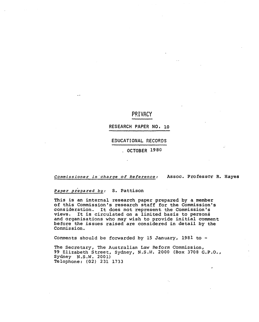 handle is hein.alrc/edrecor0001 and id is 1 raw text is: PRIVACY
RESEARCH PAPER NO. 10
EDUCATIONAL RECORDS
OCTOBER 1980
Commissioner in charge of Reference:  Assoc. Professor R. Hayes
Paper prepared by: S. Pattison
This is an internal research paper prepared by a member
of this Commission's research staff for the Commission's
consideration. It does not represent the Commission's
views. It is circulated on a limited basis to persons
and organisations who may wish to provide initial comment
before the issues raised are considered in detail by the
Commission.
Comments should be forwarded by 15 January, 1981 to -
The Secretary, The Australian Law Reform Commission,
99 Elizabeth Street, Sydney, N.S.W. 2000 (Box 3708 G.P.O.,
Sydney N.S.W. 2001)
Telephone: (02) 231 1733


