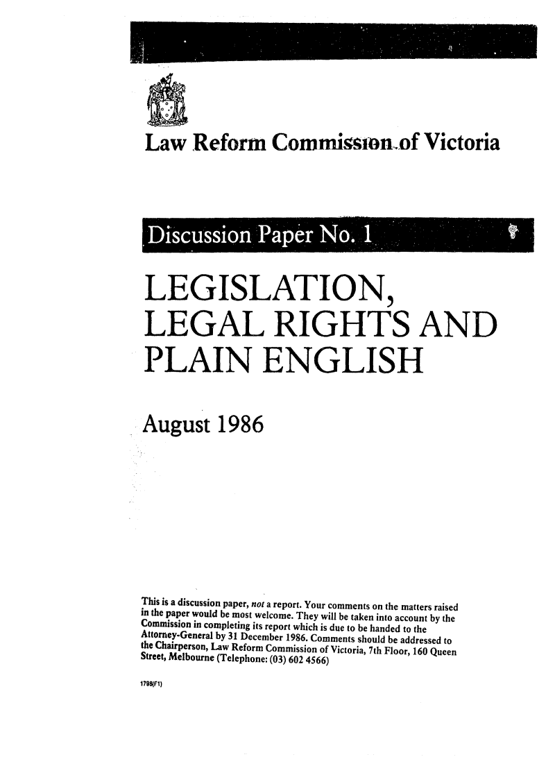 handle is hein.alrc/lglgrht0001 and id is 1 raw text is: 










Law Reform Commission.,of Victoria


Discussion Pap er No.,  1.



LEGISLATION,


LEGAL RIGHTS AND


PLAIN ENGLISH




August 1986













This is a discussion paper, not a report. Your comments on the matters raised
in the paper would be most welcome. They will be taken into account by the
Commission in completing its report which is due to be handed to the
Attorney-General by 31 December 1986. Comments should be addressed to
the Chairperson, Law Reform Commission of Victoria, 7th Floor, 160 Queen
Street, Melbourne (Telephone: (03) 602 4566)


1798(FI)


