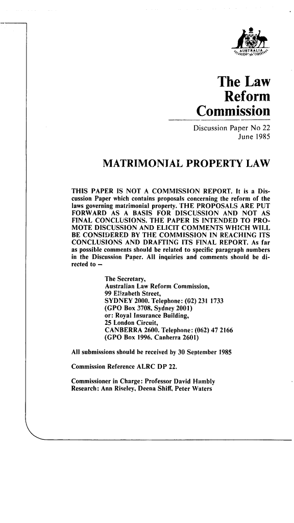 handle is hein.alrc/matprl0001 and id is 1 raw text is: 





                                            ,AUSTR A L IA,



                                       The Law

                                         Reform

                                 Commission

                                 Discussion Paper No 22
                                             June 1985


        MATRIMONIAL PROPERTY LAW


THIS PAPER IS NOT A COMMISSION REPORT. It is a Dis-
cussion Paper which contains proposals concerning the reform of the
laws governing matrimonial property. THE PROPOSALS ARE PUT
FORWARD AS A BASIS FOR DISCUSSION AND NOT AS
FINAL CONCLUSIONS. THE PAPER IS INTENDED TO PRO-
MOTE DISCUSSION AND ELICIT COMMENTS WHICH WILL
BE CONSIDERED BY THE COMMISSION IN REACHING ITS
CONCLUSIONS AND DRAFTING ITS FINAL REPORT. As far
as possible comments should be related to specific paragraph numbers
in the Discussion Paper. All inquiries and comments should be di-
rected to -

         The Secretary,
         Australian Law Reform Commission,
         99 Elizabeth Street,
         SYDNEY 2000. Telephone: (02) 231 1733
         (GPO Box 3708. Sydney 2001)
         or: Royal Insurance Building,
         25 London Circuit,
         CANBERRA 2600. Telephone: (062) 47 2166
         (GPO Box 1996. Canherra 2601)

All submissions should be received by 30 September 1985

Commission Reference ALRC DP 22.

Commissioner in Charge: Professor David Hambly
Research: Ann Riseley, Deena Shiff, Peter Waters


