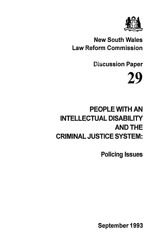 handle is hein.alrc/pplint0001 and id is 1 raw text is: 



           New South Wales
     Law Reform Commission

          Dicussion Paper

                    29


         PEOPLE WITH AN
 INTELLECTUAL DISABILITY
                AND THE
CRIMINAL JUSTICE SYSTEM:

             Policing Issues








             September 1993


