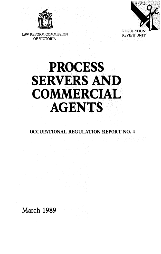 handle is hein.alrc/procserv0001 and id is 1 raw text is: 



LAW REFORM COMMISSION
   OF VICTORIA


REGULATION
REVIEW UNIT


    PROCESS

SERVERS AND

COMMERCIAL

     AGENTS


OCCUPATIONAL REGULATION REPORT NO. 4


March 1989


