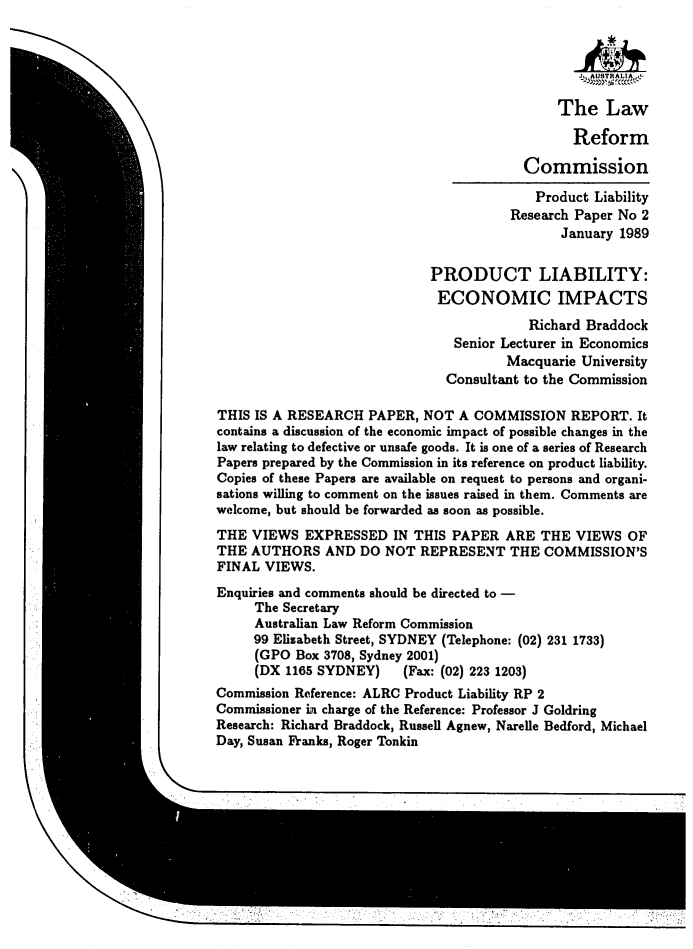 handle is hein.alrc/proliabi0001 and id is 1 raw text is: I

PRODUCT LIABILITY:
ECONOMIC IMPACTS
Richard Braddock
Senior Lecturer in Economics
Macquarie University
Consultant to the Commission

THIS IS A RESEARCH PAPER, NOT A COMMISSION REPORT. It
contains a discussion of the economic impact of possible changes in the
law relating to defective or unsafe goods. It is one of a series of Research
Papers prepared by the Commission in its reference on product liability.
Copies of these Papers are available on request to persons and organi-
sations willing to comment on the issues raised in them. Comments are
welcome, but should be forwarded as soon as possible.
THE VIEWS EXPRESSED IN THIS PAPER ARE THE VIEWS OF
THE AUTHORS AND DO NOT REPRESENT THE COMMISSION'S
FINAL VIEWS.
Enquiries and comments should be directed to -
The Secretary
Australian Law Reform Commission
99 Elizabeth Street, SYDNEY (Telephone: (02) 231 1733)
(GPO Box 3708, Sydney 2001)
(DX 1165 SYDNEY)       (Fax: (02) 223 1203)
Commission Reference: ALRC Product Liability RP 2
Commissioner in charge of the Reference: Professor J Goldring
Research: Richard Braddock, Russell Agnew, Narelle Bedford, Michael
Day, Susan Franks, Roger Tonkin

:,= :?:! i!? ii!: ii : :
::                                                   !     i   i:i: ;  !:ii? i  i   ;   ? i!   ::/ i!ii iii !;:' :!:/!:!  ii!  ::  : i  ::     ... . i:   / !!ii!i: ii!ii

SAUSTRAL A ,-
The Law
Reform
Commission
Product Liability
Research Paper No 2
January 1989


