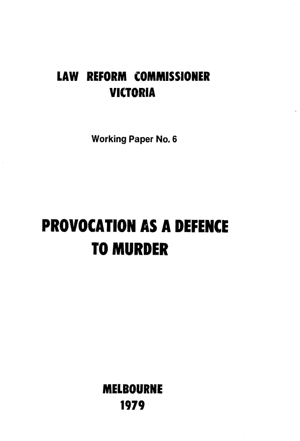 handle is hein.alrc/prvcmrd0001 and id is 1 raw text is: 



  LAW REFORM COMMISSIONER
          VICTORIA


       Working Paper No. 6





PROVOCATION AS A DEFENCE
       TO MURDER









         MELBOURNE
            1979


