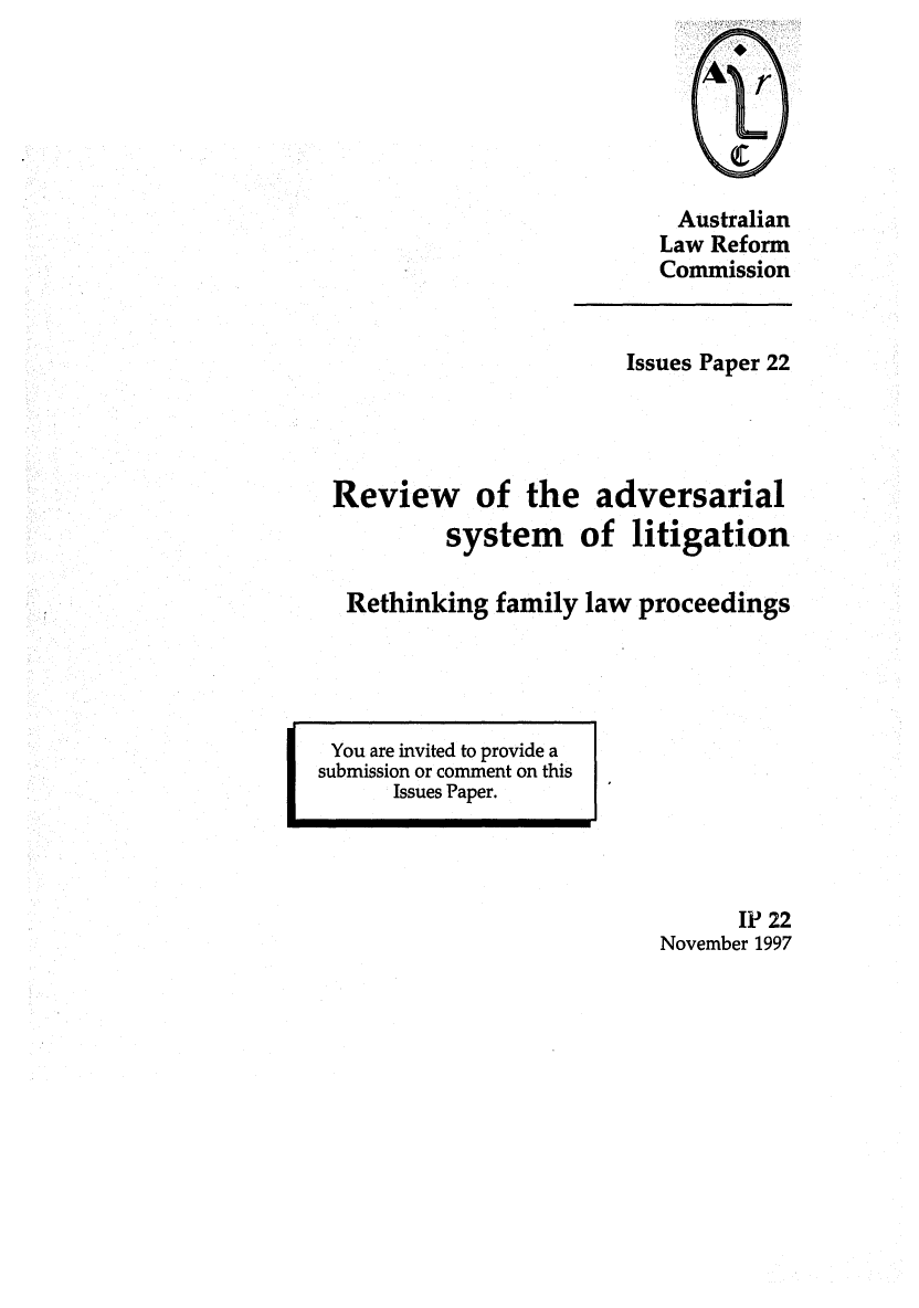 handle is hein.alrc/revadsyst0001 and id is 1 raw text is: Australian
Law Reform
Commission

Issues Paper 22
Review of the adversarial
system of litigation
Rethinking family law proceedings

You are invited to provide a
submission or comment on this
Issues Paper.

IP 22
November 1997


