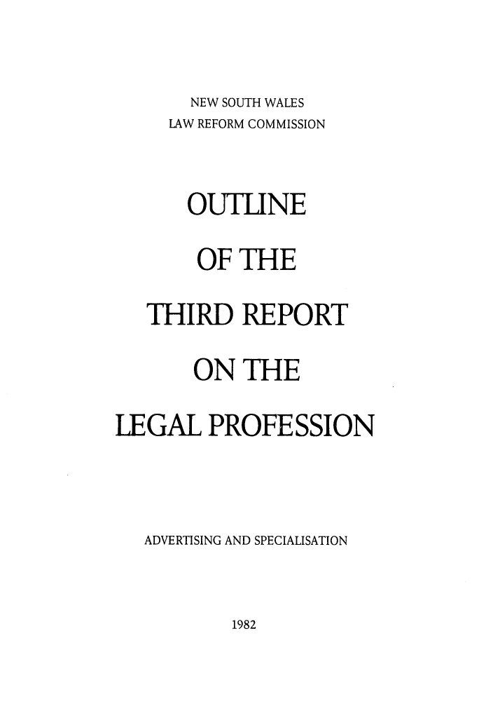 handle is hein.alrc/thirdptleg0002 and id is 1 raw text is: 

NEW SOUTH WALES


     LAW REFORM COMMISSION

       OUTLINE
       OF THE
   THIRD REPORT
       ON THE
LEGAL PROFESSION


   ADVERTISING AND SPECIALISATION


1982


