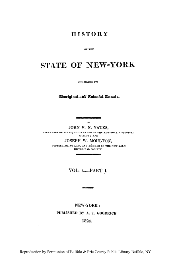 handle is hein.amindian/hissnyca0001 and id is 1 raw text is: HISTORYOF THESTATE OF NEW-YORKINCLUDING ITSXboriginal anti t     at Enas,BYJOHN V. N. YATES,SECRETARY OF STATE, AND MEMBER OF THE NEW-YORK HISTORICAL,SOCIETY; ANDJOSEPH W. MOULTON,COUNSELLOR AT LAW, AND MEMBER OF THE NEW-YORKHISTORICAL SOCIETY.VOL. I.......PART I.NEW-YORK:PUBLISHED BY A. T. GOODRICH1824.Reproduction by Permission of Buffalo & Erie County Public Library Buffalo, NY