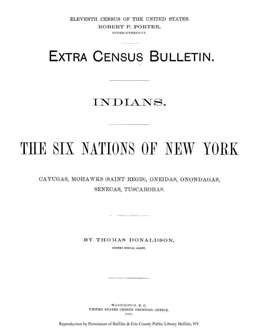 handle is hein.amindian/insinyca0001 and id is 1 raw text is: ELEVENTH CENSUS OF THE UNITED STATES.ROBERT P. PORTER,SUP ERTNTENDE T.EXTRA CENSUs BULLETIN.INDIANS.THE SIX NATIONS OF NEW YORKCAYUGAS, MOHAWKS (SAINT REGIS), ONEIDAS, ONONDAGAS,SENECAS, TUSCARORAS.BY THOMAS DONALDSON,EXPERT SPECIAL AGENT.WAS[TINGTON, D. C.UNITED STATES CENSUS PRINTING OFFICKEI10~2.Reproduction by Permission of Buffalo & Erie County Public Library Buffalo, NY