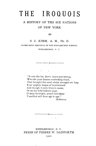 handle is hein.amindian/iqusxn0001 and id is 1 raw text is: THE IROQUOIS   A HISTORY OF THE SIX NATIONS             OF  NEW   YORK                    BY       S. C. KIMM,   A. M., Ph. D. SUPERVISING PRINCIPAL OF THE MInDLEBURGII SCHOOLS             MIDDLEBURGH, N. Y.     'It was the foe, fierce, brave and strong,     Who  for your homes contending stood,     That brought the need which wrought ere long     Your mighty league of brotherhood.     And though it only lives in name,     Or on the bold historic page,     O keep its bright, proud hero-fame     Unsullied still from age to age.'                         Fathaway.           MIDDLEBURGH,  N. Y.   PRESS  OF  PIERRE  W.  DANFORTH                  1900