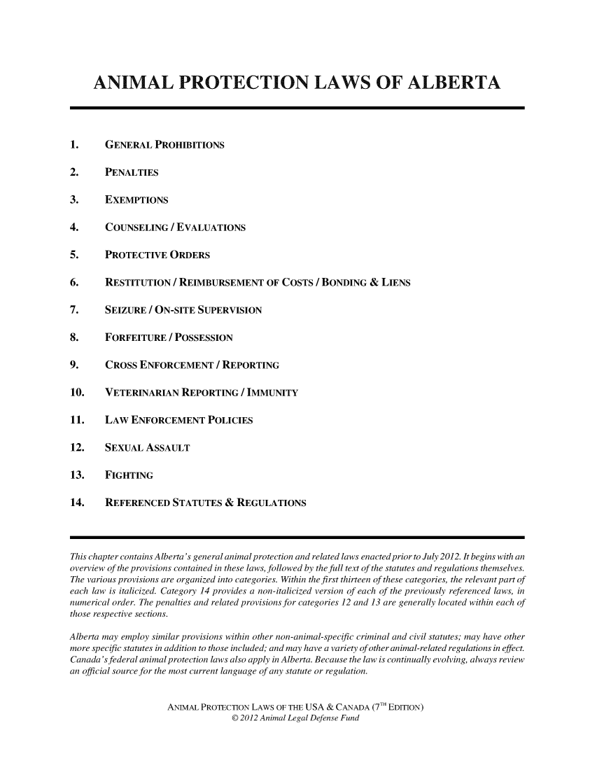 handle is hein.animal/aplusc0003 and id is 1 raw text is: ANIMAL PROTECTION LAWS OF ALBERTA
1. GENERAL PROHIBITIONS
2. PENALTIES
3. EXEMPTIONS
4. COUNSELING / EVALUATIONS
5. PROTECTIVE ORDERS
6. RESTITUTION / REIMBURSEMENT OF COSTS / BONDING & LIENS
7. SEIZURE / ON-SITE SUPERVISION
8. FORFEITURE / POSSESSION
9. CROSS ENFORCEMENT / REPORTING
10. VETERINARIAN REPORTING / IMMUNITY
11. LAW ENFORCEMENT POLICIES
12. SEXUAL ASSAULT
13. FIGHTING
14. REFERENCED STATUTES & REGULATIONS
This chapter contains Alberta's general animal protection and related laws enacted prior to July 2012. It begins with an
overview of the provisions contained in these laws, followed by the full text of the statutes and regulations themselves.
The various provisions are organized into categories. Within the first thirteen of these categories, the relevant part of
each law is italicized. Category 14 provides a non-italicized version of each of the previously referenced laws, in
numerical order. The penalties and related provisions for categories 12 and 13 are generally located within each of
those respective sections.
Alberta may employ similar provisions within other non-animal-specific criminal and civil statutes; may have other
more specific statutes in addition to those included; and may have a variety of other animal-related regulations in effect.
Canada's federal animal protection laws also apply in Alberta. Because the law is continually evolving, always review
an official source for the most current language of any statute or regulation.
ANIMAL PROTECTION LAWS OF THE USA & CANADA (7 T EDITION)
@ 2012 Animal Legal Defense Fund
