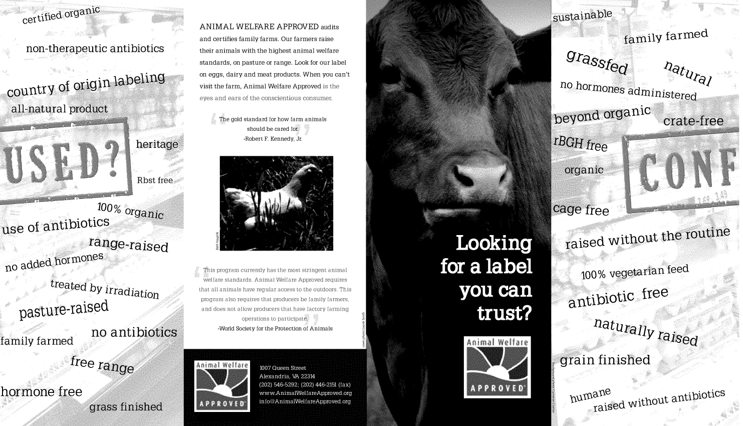 handle is hein.animal/awacb0001 and id is 1 raw text is: certitled oran1Cnon-therapeutic antibioticsANIMAL WELFARE APPROVED auditsand certifies family farms. Our farmers raisetheir animals with the highest animal welfarestandards, on pasture or range. Look for our labelon eggs, dairy and meat products. When you can'tvisit the farm, Animal Welfare Approved is theeyes and ears of the conscientious consumer.ilYnhrssino hormno1farmedadininistpmeThe gold standard for how farm animalsshould be cared for.-Robert F. Kennedy, Jr.-range-raisflo added hylmonestreated by irradiationpastureraisedfamily farmedno antilThhgram currently has te m st sringent animalstandards. Anim a Wa A     d requiresnimalIs hae r a as t       doors. Thialsoreqirestha prouces befamly farmers,a nt alowprducrs ha hae fctry farmingo       n to part-World Society for the Protection of Animalsised without tte iu'100% vegetarian feedotic fyeenatural,, raiSeclin finishedhormoneTaised without antiioticsnicireefree Ithat all aprogramand doe