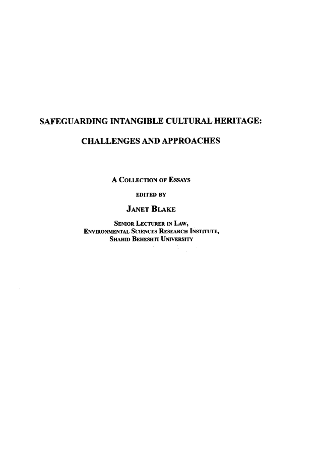 handle is hein.artant/sfgintcuh0001 and id is 1 raw text is: SAFEGUARDING INTANGIBLE CULTURAL HERITAGE:          CHALLENGES AND APPROACHES                 A COLLECTION OF ESSAYS                      EDITED BY                    JANET BLAKE       SENIOR LECTURER IN LAw,ENVIRONMENTAL SCIENCES RESEARCH INSTITUTE,      SHAHID BEHESHTI UNIVERSITY