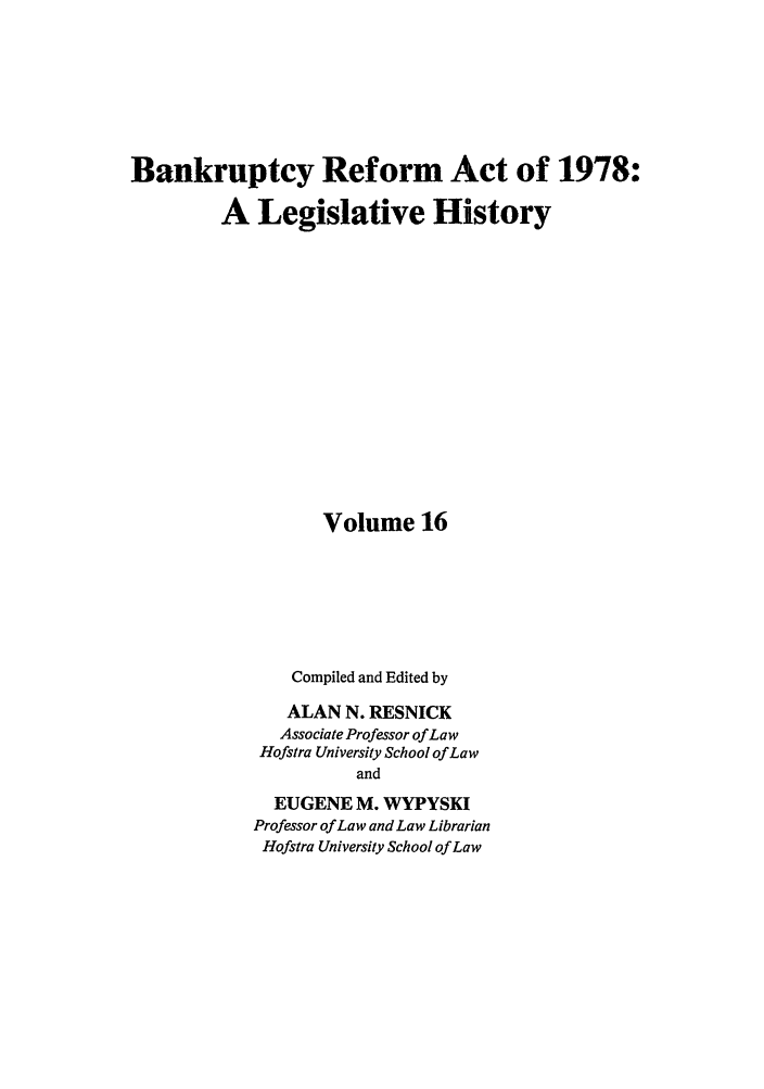 handle is hein.bank/bralh0016 and id is 1 raw text is: Bankruptcy Reform Act of 1978:
A Legislative History
Volume 16
Compiled and Edited by
ALAN N. RESNICK
Associate Professor of Law
Hofstra University School of Law
and
EUGENE M. WYPYSKI
Professor of Law and Law Librarian
Hofstra University School of Law


