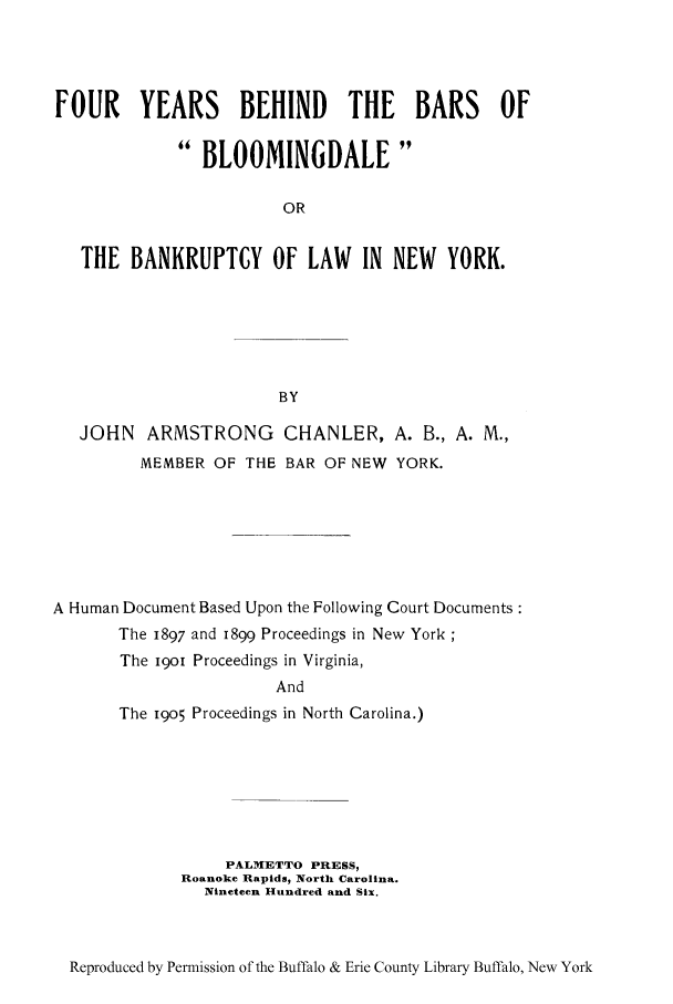 handle is hein.bank/fybbbl0001 and id is 1 raw text is: FOUR YEARS BEHIND THE BARS OFBLOOMINGDALEORTHE BANKRUPTCY OF LAW IN NEW YORK.BYJOHN ARMSTRONG CHANLER, A. B., A. M.,MEMBER OF THE BAR OF NEW YORK.A Human Document Based Upon the Following Court DocumentsThe 1897 and 1899 Proceedings in New YorkThe i9O1 Proceedings in Virginia,AndThe 19o5 Proceedings in North Carolina.)PALMETTO PRESS,Roanoke Rapids, North Carolina.Nineteen Hundred and Six.Reproduced by Permission of the Buffalo & Erie County Library Buffalo, New York
