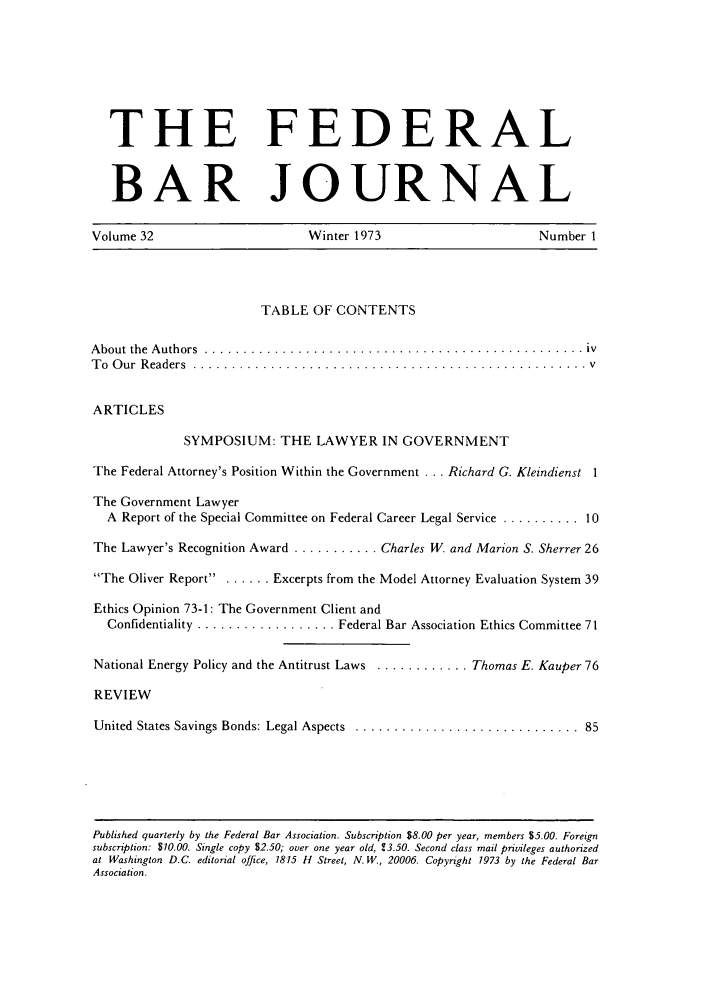 handle is hein.barjournals/fedbj0032 and id is 1 raw text is: THE FEDERALBAR JOURNALVolume 32  Winter 1973  Number 1TABLE OF CONTENTSA bout  the  A uthors  ................................................. ivT o  O ur  R eaders  ...................................................  vARTICLESSYMPOSIUM: THE LAWYER IN GOVERNMENTThe Federal Attorney's Position Within the Government . . . Richard G. Kleindienst 1The Government LawyerA Report of the Special Committee on Federal Career Legal Service .......... 10The Lawyer's Recognition Award ........... Charles W. and Marion S. Sherrer 26The Oliver Report .. ...... Excerpts from the Model Attorney Evaluation System 39Ethics Opinion 73-1: The Government Client andConfidentiality .................. Federal Bar Association Ethics Committee 71National Energy Policy and the Antitrust Laws ............ Thomas E. Kauper 76REVIEWUnited States Savings Bonds: Legal Aspects ............................... 85Published quarterly by the Federal Bar Association. Subscription $8.00 per year, members $5.00. Foreignsubscription: $10.00. Single copy $2.50; over one year old, 13.50. Second class mail privileges authorizedat Washington D.C. editorial office, 1815 H Street, N. W., 20006. Copyright 1973 by the Federal BarAssociation.