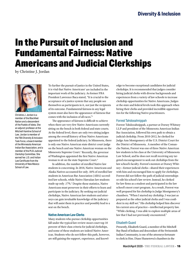handle is hein.barjournals/fedlwr0067 and id is 89 raw text is:                                                                                             Diversity  InclusionIn the Pursuit of Inclusion andFundamental Fairness: NativeAmericans and Judicial Clerkshipsby  Christine  J. JordanChristine J. Jordan is amember of the BlackfeetNation and a descendentof the Pueblo of Isleta. Shean adjunct professor at theMitchell Hamline School ofLaw. Jordan is member ofthe FBA Diversity & InclusionTask Force, a board memberof the Minnesota AmericanIndian BarAssociation, and amember of the PLSJudicialClerkship Committee. Sheearned her J.D. and IndianLaw Certificate from theUniversity of New MexicoSchool of Law.To further the pursuit of justice in the United States,it is vital that Native Americans' are included in theimportant work of the judiciary. As former FBAPresident Lawrence Baca stated, It is crucial to theacceptance of a justice system that any people seethemselves as participants in it, not just the recipientsof its outcome. Fundamental fairness in any legalsystem must also have the appearance of fairness thatcomes with the inclusion of all races.2   The appearance of fairness is difficult to achievewhen there are very few Native Americans currentlysitting on the bench in both federal and state courts.At the federal level, there are only two sitting judgesamong  the overall history of four Native Americansappointed to the federal judiciary. In Minnesota, thereis only one Native American state district court judgeon the bench and one Native American woman on theMinnesota Supreme Court.3 Recently, the governorof Washington appointed the first Native Americanwoman  to sit on the state Supreme Court.4   In addition, the number of enrolled Native lawstudents is concerning. In 2018, Native Americans andAlaska Natives accounted for only .56% of enrolled lawstudents in American Bar Association (ABA)-accred-ited law schools, while Native Hawaiian law studentsmade up only .17%.' Despite these statistics, NativeAmericans must persevere in their efforts to learn andparticipate in the judiciary. By seeking out judicialclerkships, Native American law students and attor-neys can gain invaluable knowledge of the judiciarythat will assist them in practice and possibly lead to aseat on the bench.Native American  Law ClerksMany  students who pursue clerkship opportunitiesfall under the typical law review-moot court top 10percent of their class criteria for judicial clerkships,and some of these students are indeed Native Amer-ican. Students who do not follow this path, however,are still gaining the support, experience, and knowl-edge to become exceptional candidates for judicialclerkships. It is recommended that judges considerhiring judicial clerks with diverse backgrounds andexperiences from a variety of law schools to increaseclerkship opportunities for Native Americans. Judgesat the state and federal levels took this approach whenhiring their clerks and provided incredible opportuni-ties for the following Native practitioners.Forrest TahdooahnippahForrest Tahdooahnippah, a partner at Dorsey WhitneyLLP  and president of the Minnesota American IndianBar Association, followed his own path to obtain ajudicial clerkship. From 2010-2012, he clerked forJudge Ann Montgomery  of the U.S. District Court forthe District of Minnesota. A member of the Coman-che Nation, Forrest was one of three Native Americanlaw students in his class at the University of MinnesotaLaw  School, and he does not recall receiving any tar-geted encouragement to seek out clerkships from thelaw school's faculty. Forrest's mentors at Dorsey Whit-ney-former  judicial clerks-shared their experienceswith him and encouraged him to apply for clerkships.Forrest did not follow the path of judicial externshipsor edit his school's law review. Instead, he clerkedfor law firms as a student and participated in the lawschool's moot court program. As a result, Forrest waswell prepared for his clerkship in Judge Montgomery'schambers. When  I started my clerkship, I was just asprepared as the other judicial clerks and I was confi-dent in my skill set. His clerkship helped him discoverhis current area of practice-intellectual property law.While clerking, I was able to explore multiple areas oflaw that I had not previously encountered.Elisabeth GuardPresently, Elisabeth Guard, a member of the MitchellBay Band of Indians and descendant of the SwinomishIndian Community, is one of the attorneys fortunateto clerk in Hon. Diane Humetewa's chambers in the     March/April 2020-            4 `: ..ER '.E.-15
