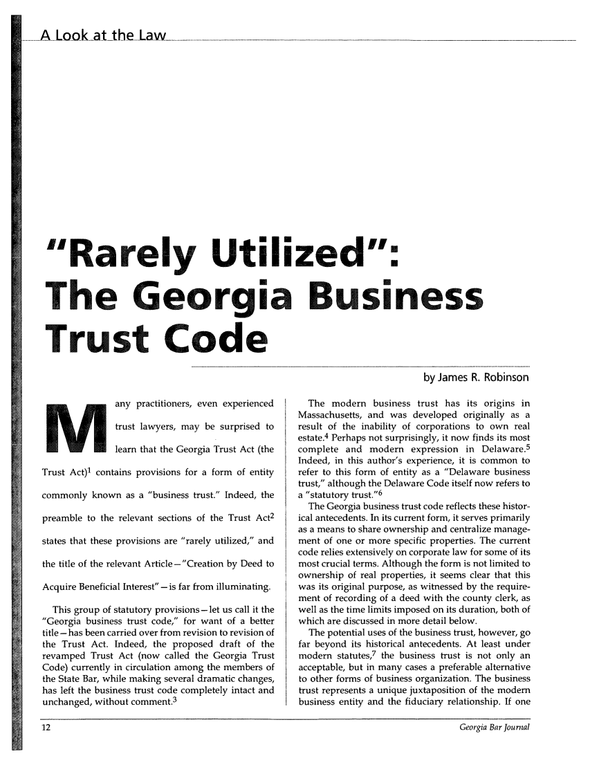 handle is hein.barjournals/geobj0014 and id is 14 raw text is: 
A Look-at the La w_.


Rarely Utilized:


The Georgia Business


Trust Code

                                                                            by James R. Robinson


M any practitioners, even experienced
               trust lawyers, may be surprised to
               learn that the Georgia Trust Act (the
Trust Act)1 contains provisions for a form of entity
commonly known as a business trust. Indeed, the
preamble to the relevant sections of the Trust Act2
states that these provisions are rarely utilized, and
the title of the relevant Article-Creation by Deed to
Acquire Beneficial Interest -is far from illuminating.
  This group of statutory provisions-let us call it the
Georgia business trust code, for want of a better
title -has been carried over from revision to revision of
the Trust Act. Indeed, the proposed draft of the
revamped Trust Act (now called the Georgia Trust
Code) currently in circulation among the members of
the State Bar, while making several dramatic changes,
has left the business trust code completely intact and
unchanged, without comment.3


  The modern business trust has its origins in
Massachusetts, and was developed originally as a
result of the inability of corporations to own real
estate.4 Perhaps not surprisingly, it now finds its most
complete and modern expression in Delaware.5
Indeed, in this author's experience, it is common to
refer to this form of entity as a Delaware business
trust, although the Delaware Code itself now refers to
a statutory trust.6
  The Georgia business trust code reflects these histor-
ical antecedents. In its current form, it serves primarily
as a means to share ownership and centralize manage-
ment of one or more specific properties. The current
code relies extensively on corporate law for some of its
most crucial terms. Although the form is not limited to
ownership of real properties, it seems clear that this
was its original purpose, as witnessed by the require-
ment of recording of a deed with the county clerk, as
well as the time limits imposed on its duration, both of
which are discussed in more detail below.
  The potential uses of the business trust, however, go
far beyond its historical antecedents. At least under
modern statutes,7 the business trust is not only an
acceptable, but in many cases a preferable alternative
to other forms of business organization. The business
trust represents a unique juxtaposition of the modem
business entity and the fiduciary relationship. If one


12                                                                                  Georgia Bar Journal


