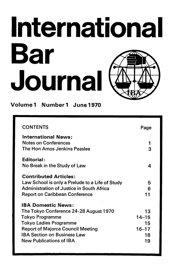 handle is hein.barjournals/intbrjrnl0001 and id is 1 raw text is: InternationalBarJournal,,Volumel NumberI June1970CONTENTS                                   PageInternational News:Notes on Conferences                          1The Hon Amos Jenkins Peaslee                  3Editorial:No Break in the Study of Law                  4Contributed Articles:Law School is only a Prelude to a Life of Study  5Administration of Justice in South Africa     6Report on Caribbean Conference               11IBA Domestic News:The Tokyo Conference 24-28 August 1970       13Tokyo Programme                           14-15Tokyo Ladies Programme                       15Report of Majorca Council Meeting         16-17IBA Section on Business Law                  18New Publications of IBA                      19