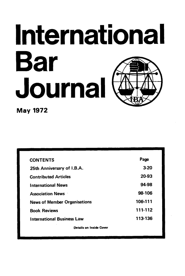 handle is hein.barjournals/intbrjrnl0003 and id is 1 raw text is: InternationalBarJournal         )May 1972CONTENTS                                         Page25th Anniversary of I.B.A.                        3-20Contributed Articles                             20-93International News                               94-98Association News                                98-106News of Member Organisations                   106-111Book Reviews                                   111-112International Business Law                     113-136Details on Inside Cover