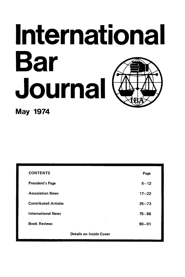 handle is hein.barjournals/intbrjrnl0005 and id is 1 raw text is: InternationalBarJournalMay 1974CONTENTS                                                PagePresident's Page                                        5-12Association News                                       17-22Contributed Articles                                   25-73International News                                     75-88Book Reviews                                           90-91Details on Inside Cover