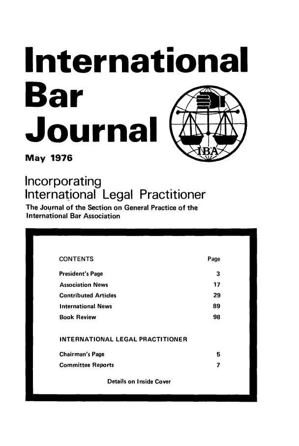 handle is hein.barjournals/intbrjrnl0007 and id is 1 raw text is: InternationalBarJournal                         )May 1976IncorporatingInternational Legal PractitionerThe Journal of the Section on General Practice of theInternational Bar AssociationDetails on Inside CoverCONTENTS                                    PagePresident's Page                              3Association News                             17Contributed Articles                         29International News                           89Book Review                                  98INTERNATIONAL LEGAL PRACTITIONERChairman's Page                               5Committee Reports                             7-1