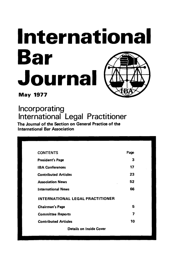 handle is hein.barjournals/intbrjrnl0008 and id is 1 raw text is: InternationalBarJournal                         )May 1977              *AIncorporatingInternational Legal PractitionerThe Journal of the Section on General Practice of theInternational Bar AssociationCONTENTS                                      PagePresident's Page                                3IBA Conferences                                17Contributed Articles                           23Association News                               52International News                             66INTERNATIONAL LEGAL PRACTITIONERChairman's Page                                 5Committee Reports                               7Contributed Articles                            10Details on Inside Cover