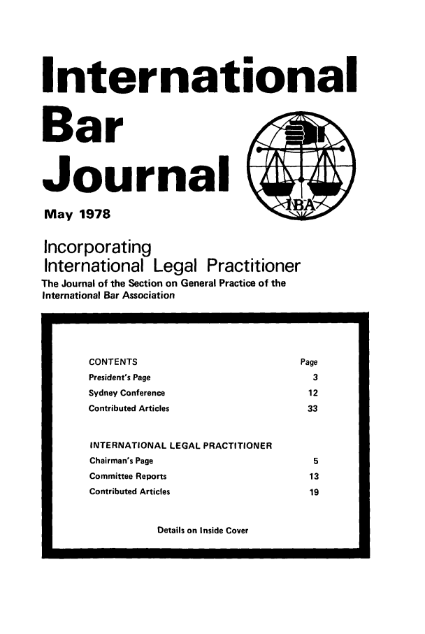handle is hein.barjournals/intbrjrnl0009 and id is 1 raw text is: InternationalBarJournalMay 1978                 BAIncorporatingInternational Legal PractitionerThe Journal of the Section on General Practice of theInternational Bar AssociationDetails on Inside CoverCONTENTS                                     PagePresident's Page                               3Sydney Conference                              12Contributed Articles                          33INTERNATIONAL LEGAL PRACTITIONERChairman's Page                                5Committee Reports                              13Contributed Articles                           19