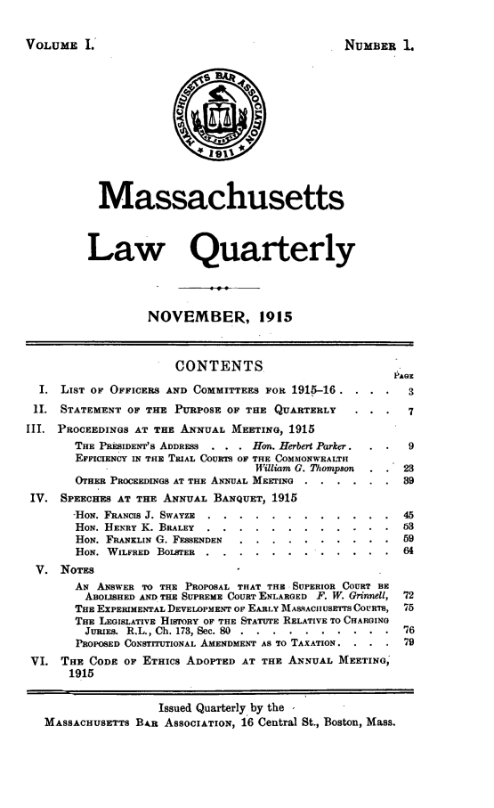 handle is hein.barjournals/malr0001 and id is 1 raw text is: VOLUME L'NUMBER 1.MassachusettsLaw QuarterlyNOVEMBER, 1915CONTENTS                             PAGI. LIST OF OFFICERS AND COMMITTEES FOR 1915-16      .3. .11. STATEMENT OF THE PURPOSE OF THE QUARTERLY                  7III. PROCEEDINGS AT THE ANNUAL MEETING, 1915THE PRESIDENT'S ADDRESS  . . . Hon. Herbert Parker.     9EFFICIENCY IN THE TIAL COURTS OF THE COMMONWEALTHWilliam G. Thompson      23OTHER PROCEEDINGS AT THE ANNUAL MEETING ...... 39IV. SPEECHES AT THE ANNUAL BANQUET, 1915-HoN. FRANCIS J. SWAYZE ....    ............          45HON. HENRY K. BRALEY .....    ..     ............ 63HON. FRANKLIN G. FESSENDEN ...    ..........         59HON. WILFRED BOLsTER .......       .......  ...64V. NOTESAN ANSWER TO THE PROPOSAL THAT THE SUPERIOR COURT BEABOLISHED AND THE SUPREME COURT ENLARGED F. W. Grinnell, 72THE EXPERIMENTAL DEVELOPMENT OF EARLY IASACHIUSETTS COURTS, 75THE LEGISLATIVE HISTORY OF THE STATUTE RELATIVE TO CHARGINGJURIES. R.L., Ch. 173, Sec. 80 .. .......... .'76PROPOSED CONSTITUTIONAL AMENDMENT AS TO TAXATION. . . . 79VI. THE CODE OF ETHICS ADOPTED AT THE ANNUAL MEETING,1915Issued Quarterly by theMASSACHUSETTS BAR ASSOCIATION, 16 Central St., Boston, Mass.