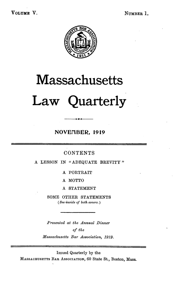 handle is hein.barjournals/malr0005 and id is 1 raw text is: VOLUME V.MassachusettsLaw QuarterlyNOVErIBER, 1919CONTENTSA LESSON IN ADEQUATE BREVITYA PORTRAITA MOTTOA STATEMENTSOME OTHER STATEMENTS(See inside of both covers.)Presented at the Annual Dinnerof theMassachusetts Bar Association, 1919.Issued Quarterly by theMASSACHUSETTS BAR AssocrATION, 60 State St., Boston, Mass.NUMBER 1.