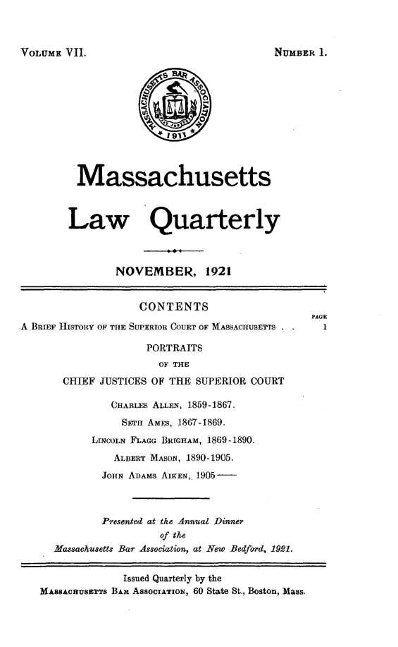 handle is hein.barjournals/malr0007 and id is 1 raw text is: VOLUME VII.MassachusettsLaw QuafterlyNOVEMBER, 1921CONTENTS                         PAGEA BRIEF HISTORY OF THE SUPERIOR COURT OF MASSACHUSETTS .    1PORTRAITSOF THECHIEF JUSTICES OF THE SUPERIOR COURTCHARLES ALLEN, 1859-1867.SETH AMES, 1867-1869.LINCOLN FLAGG BRIGHAM, 1869-1890.ALBERT MASON, 1890-1905.JOHN ADAMS AIKEN,. 1905-Presented at the Annual Dinnerof theMassachusetts Bar Association, at New Bedford, 1921.Issued Quarterly by theMASSACHUSmTS BAR ASSOCIATION, 60 State St., Boston, Mass.NUMBER 1.