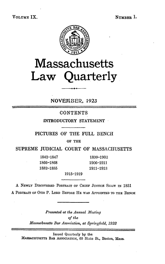 handle is hein.barjournals/malr0009 and id is 1 raw text is: VOLUME IX.MassachusettsLaw QuarterlyNOVEMBER, 1923CONTENTSINTRODUCTORY STATEMENTPICTURES OF THE FULL BENCHOF THESUPREME JUDICIAL COURT OF MASSACHUSETTS1842-1847                1899-19021866-1868                1906-19111882-1885                1911-19131915-1919A NEWLY DISCOVERED PORTRAIT OF CHIEF JUSTICE SIIAW IN 1851A PORTRAIT OF OTIS P. LORD BEFORE HE wAs APPOINTED TO THE BENCHPresented at the Annual Mefetiugof theMassac4usetts Bar Association, at Springfield, 1923Issued Quarterly by theMASSACHUSETTS BAR ASSOCIATION, 60 State St., Boston, Blass.NUMBER L.