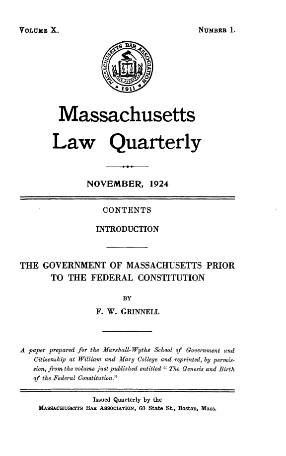 handle is hein.barjournals/malr0010 and id is 1 raw text is: VOLUME X.MassachusettsLaw QuarterlyNOVEMBER, 1924CONTENTSINTRODUCTIONTHE GOVERNMENT OF MASSACHUSETTS PRIORTO THE FEDERAL CONSTITUTIONBYF. W. GRINNELLA paper prepared for the Marshall- Wythe School of Government andCitizenship at William and Mary College and reprinted, by permis-sion, from the volume just published entitled  The Genesis and Birthof the Federal Constitution.Issued Quarterly by theMASSACHUSETTS BAR ASSOCIATION, 60 State St., Boston, Mass.NUMBER 1.
