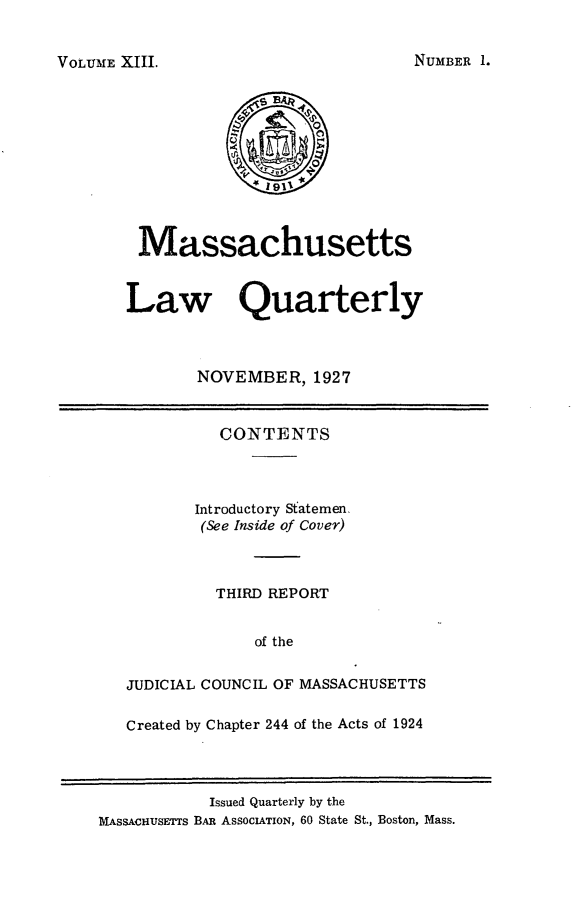 handle is hein.barjournals/malr0013 and id is 1 raw text is: VOLUME XIII.MassachusettsLaw QuarterlyNOVEMBER, 1927CONTENTSIntroductory Statemen,(See Inside of Cover)THIRD REPORTof theJUDICIAL COUNCIL OF MASSACHUSETTSCreated by Chapter 244 of the Acts of 1924Issued Quarterly by theMASSAcHUSETTS BAR ASSCIATION, 60 State St., Boston, Mass.NUMBER 1.