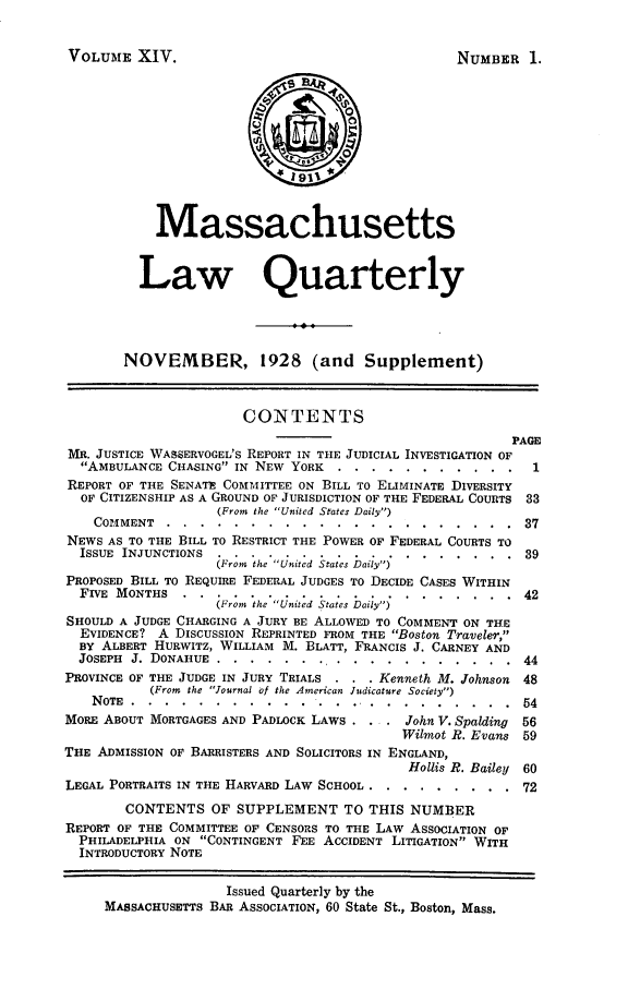 handle is hein.barjournals/malr0014 and id is 1 raw text is: VOLUME XIV.MassachusettsLaw QuarterlyNOVEMBER, 1928 (and Supplement)CO-NTENTSPAGEMR. JUSTICE WASBERVOGEL'S REPORT IN THE JUDICIAL INVESTIGATION OFAMBULANCE CHASING IN NEW YORK .....        ........... 1REPORT OF THE SENATE COMMITTEE ON BILL TO ELIMINATE DIVERSITYOF CITIZENSHIP AS A GROUND OF JURISDICTION OF THE FEDERAL COURTS 33(From the United States Daily)COMMENT ..........................                          37NEWS AS TO THE BILL TO RESTRICT THE POWER OF FEDERAL COURTS TOISSUE INJUNCTIONS ........................                    39(From the  United States Daily)PROPOSED BILL TO REQUIRE FEDERAL JUDGES TO DECIDE CASES WITHINFIVE MONTHS                ....................              42(From the United States Daily)SHOULD A JUDGE CHARGING A JURY BE ALLOWED TO COMMENT ON THEEVIDENCE? A DISCUSSION REPRINTED FROM THE Boston Traveler,BY ALBERT HURWITZ, WILLIAM M. BLATT, FRANCIS J. CARNEY ANDJOSEPH J. DONAHUE ....       ....... .....      .......... 44PROVINCE OF THE JUDGE IN JURY TRIALS . . . Kenneth M. Johnson 48(From the Journal of the American Judicature Society)NOTE .......          ...........     ............. . ...54MORE ABOUT MORTGAGES AND PADLOCK LAWS ..       John V. Spalding  56Wilmot R. Evans 59THE ADMISSION OF BARRISTERS AND SOLICITORS IN ENGLAND,Hollis R. Bailey 60LEGAL PORTRAITS IN THE HARVARD LAW SCHOOL ..  .........        72CONTENTS OF SUPPLEMENT TO THIS NUMBERREPORT OF THE COMMITTEE OF CENSORS TO THE LAW ASSOCIATION OFPHILADELPHIA ON CONTINGENT FEE ACCIDENT LITIGATION WITHINTRODUCTORY NOTEIssued Quarterly by theMASSACHUSETTS BAR ASSOCIATION, 60 State St., Boston, Mass.NUMBER 1.