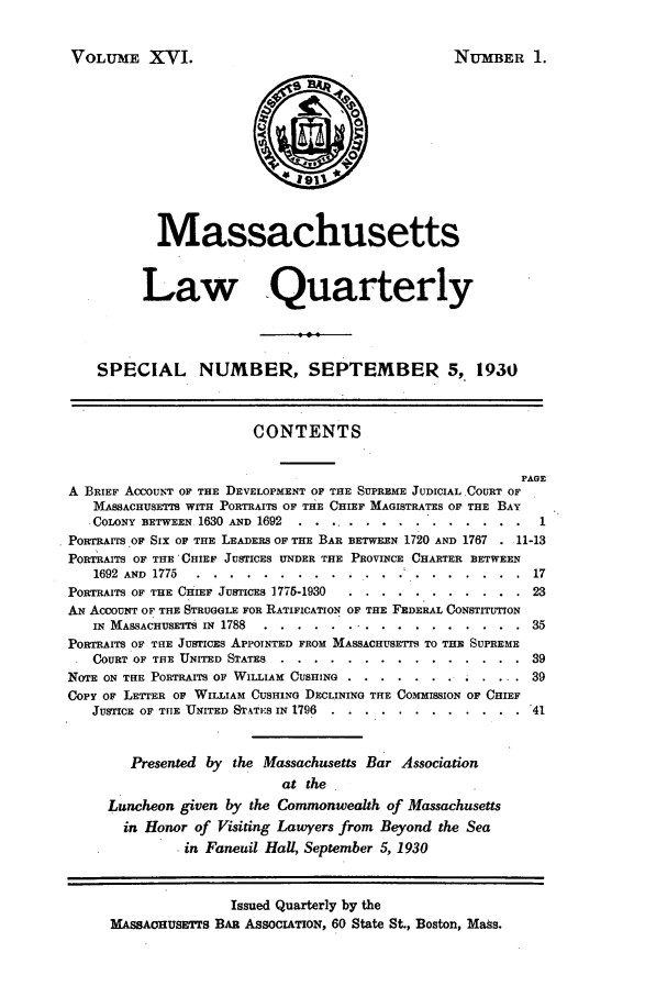 handle is hein.barjournals/malr0016 and id is 1 raw text is: VOLUME XVI.NUMBER 1.MassachusettsLaw QuarterlySPECIAL NUMBER, SEPTEMBER 5, 1930CONTENTSFAREA BRIEF ACCOUNT OF THE DEVELOPMENT OF THE SUPREME JUDICIAL COURT OFMASSACHUSETIS WITH PORTRAITS OF THE CHIEF MAGISTRATES OF THE BAYCOLONY BETWEEN 1630 AND 1692 ..  ..........    ....... 1PORTArrs OF SIx OF THE LEADERS OF THE BAR BETWEEN 1720 AND 1767 . 11-13PORTRAITS OF THE 'CHIEF JUSTICES UNDER THE PROVINCE CHARTER BETWEEN1692 AND 1775 . ...................          17PORTRAITS OF THE CHIEF JUSTICES 1775-1930 .. ...........          23AN ACCOUNT OF THE STRUGGLE FOR RATIFICATION OF THE FEDERAL CONSTITUTIONIN MASSACHUSETTS IN 1788 .. ...... . ...    ......... ...35PORTRAITS OF THE JUSTICES APPOINTED FROM MASSACHUSETTS TO THE SUPREMECOURT OF THE UNITED STATES ......    ...............       39NOTE ON THE PORTRAITS OF WILLIAM CUSHING .. ....... ..       ... 39CoPY OF LETTER OF WILLIAM CUSHING DECLINING THE COMMISSION OF CHIEFJUSTICE OF THE UNITED STATES IN 1796 ....  ............ .    41Presented by the Massachusetts Bar Associationat theLuncheon given by the Commonwealth of Massachusettsin Honor of Visiting Lawyers from Beyond the Seain Faneuil Hall, September 5, 1930Issued Quarterly by theMASSACHUSETTS BAR ASSOCIATION, 60 State St., Boston, Mass.